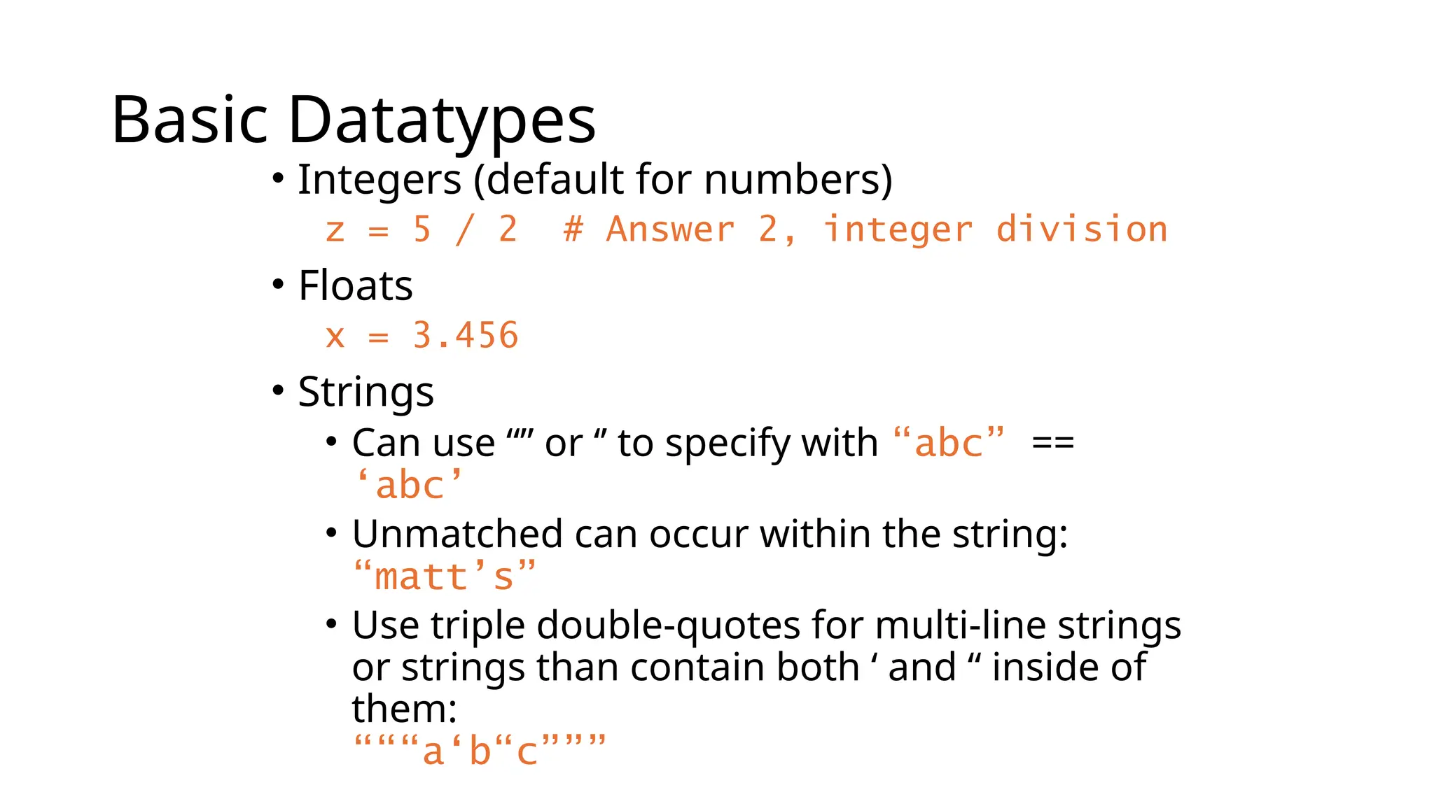 Basic Datatypes
• Integers (default for numbers)
z = 5 / 2 # Answer 2, integer division
• Floats
x = 3.456
• Strings
• Can use “” or ‘’ to specify with “abc” ==
‘abc’
• Unmatched can occur within the string:
“matt’s”
• Use triple double-quotes for multi-line strings
or strings than contain both ‘ and “ inside of
them:
“““a‘b“c”””
 