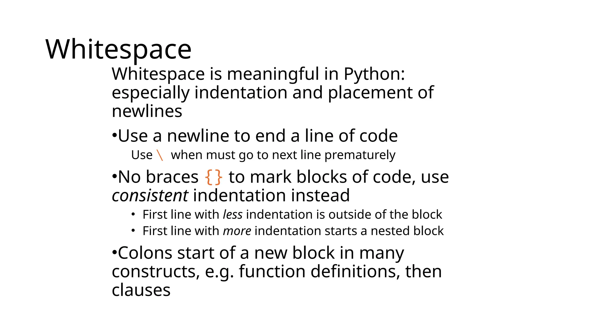 Whitespace
Whitespace is meaningful in Python:
especially indentation and placement of
newlines
•Use a newline to end a line of code
Use  when must go to next line prematurely
•No braces {} to mark blocks of code, use
consistent indentation instead
• First line with less indentation is outside of the block
• First line with more indentation starts a nested block
•Colons start of a new block in many
constructs, e.g. function definitions, then
clauses
 