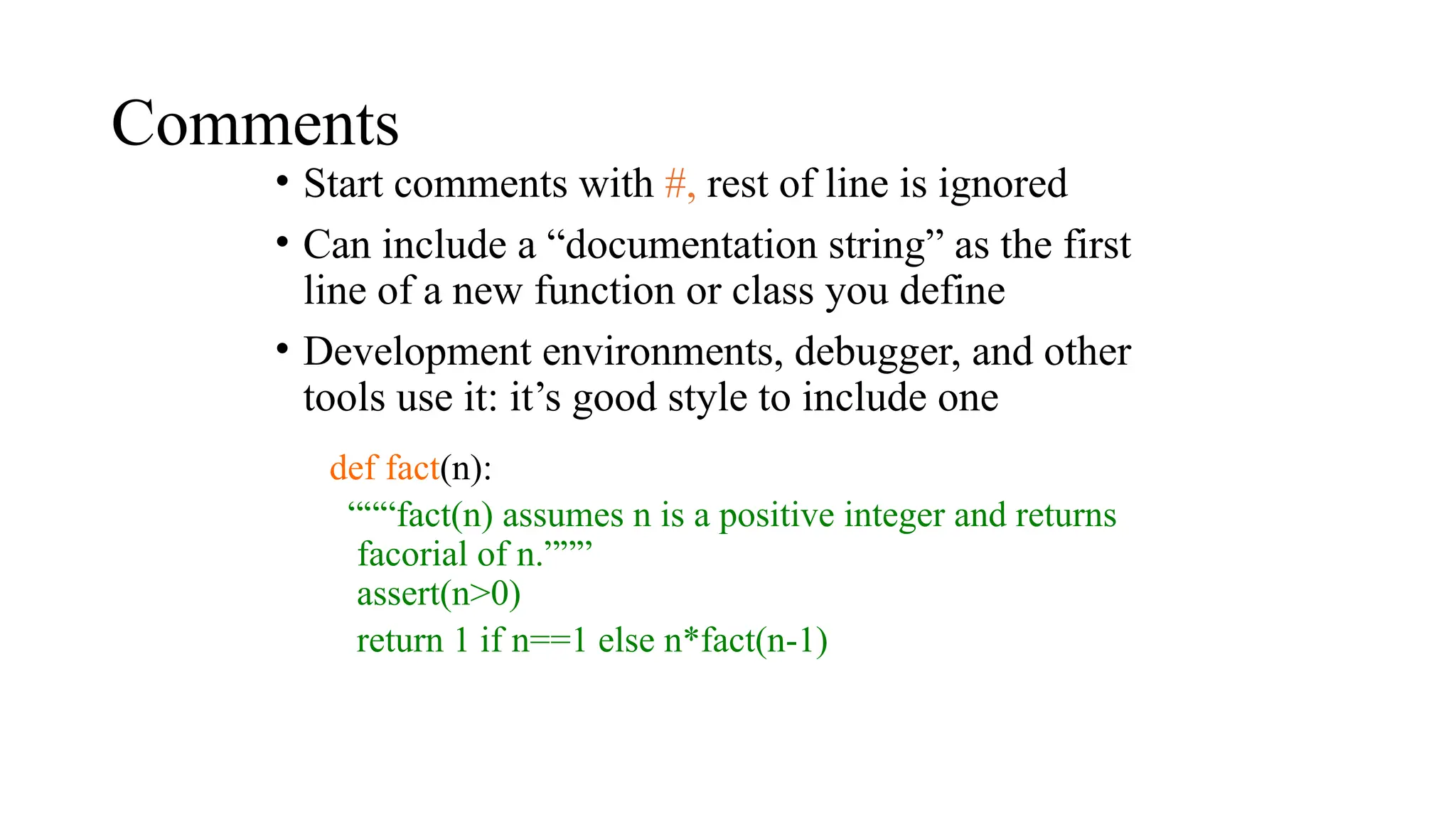 Comments
• Start comments with #, rest of line is ignored
• Can include a “documentation string” as the first
line of a new function or class you define
• Development environments, debugger, and other
tools use it: it’s good style to include one
def fact(n):
“““fact(n) assumes n is a positive integer and returns
facorial of n.”””
assert(n>0)
return 1 if n==1 else n*fact(n-1)
 