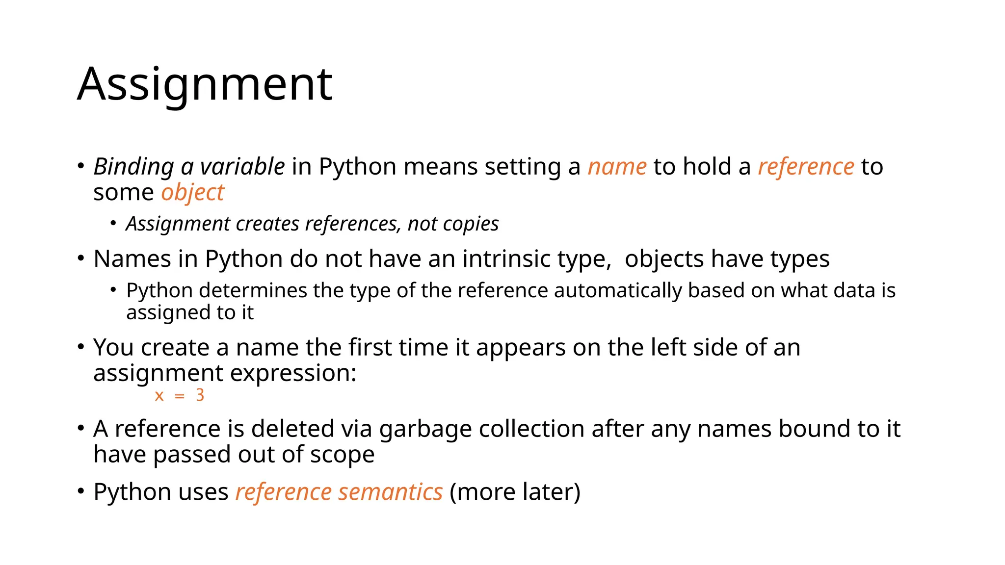 Assignment
• Binding a variable in Python means setting a name to hold a reference to
some object
• Assignment creates references, not copies
• Names in Python do not have an intrinsic type, objects have types
• Python determines the type of the reference automatically based on what data is
assigned to it
• You create a name the first time it appears on the left side of an
assignment expression:
x = 3
• A reference is deleted via garbage collection after any names bound to it
have passed out of scope
• Python uses reference semantics (more later)
 