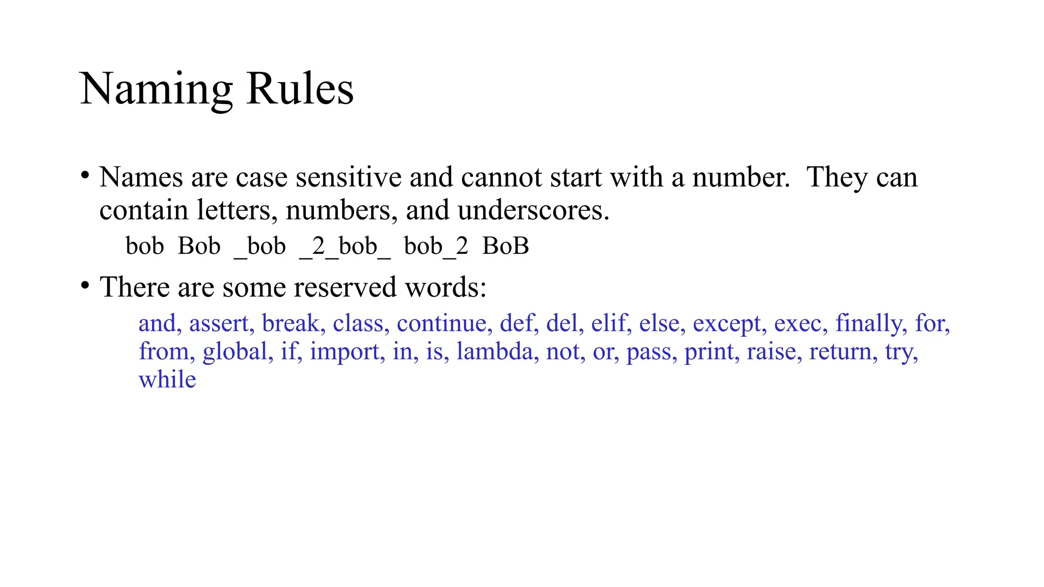 Naming Rules
• Names are case sensitive and cannot start with a number. They can
contain letters, numbers, and underscores.
bob Bob _bob _2_bob_ bob_2 BoB
• There are some reserved words:
and, assert, break, class, continue, def, del, elif, else, except, exec, finally, for,
from, global, if, import, in, is, lambda, not, or, pass, print, raise, return, try,
while
 
