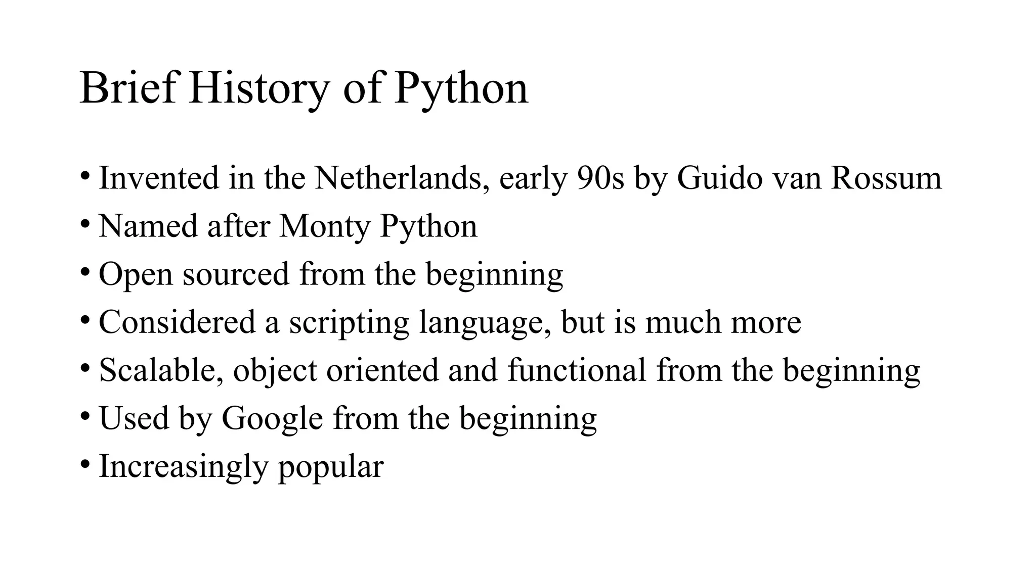 Brief History of Python
• Invented in the Netherlands, early 90s by Guido van Rossum
• Named after Monty Python
• Open sourced from the beginning
• Considered a scripting language, but is much more
• Scalable, object oriented and functional from the beginning
• Used by Google from the beginning
• Increasingly popular
 
