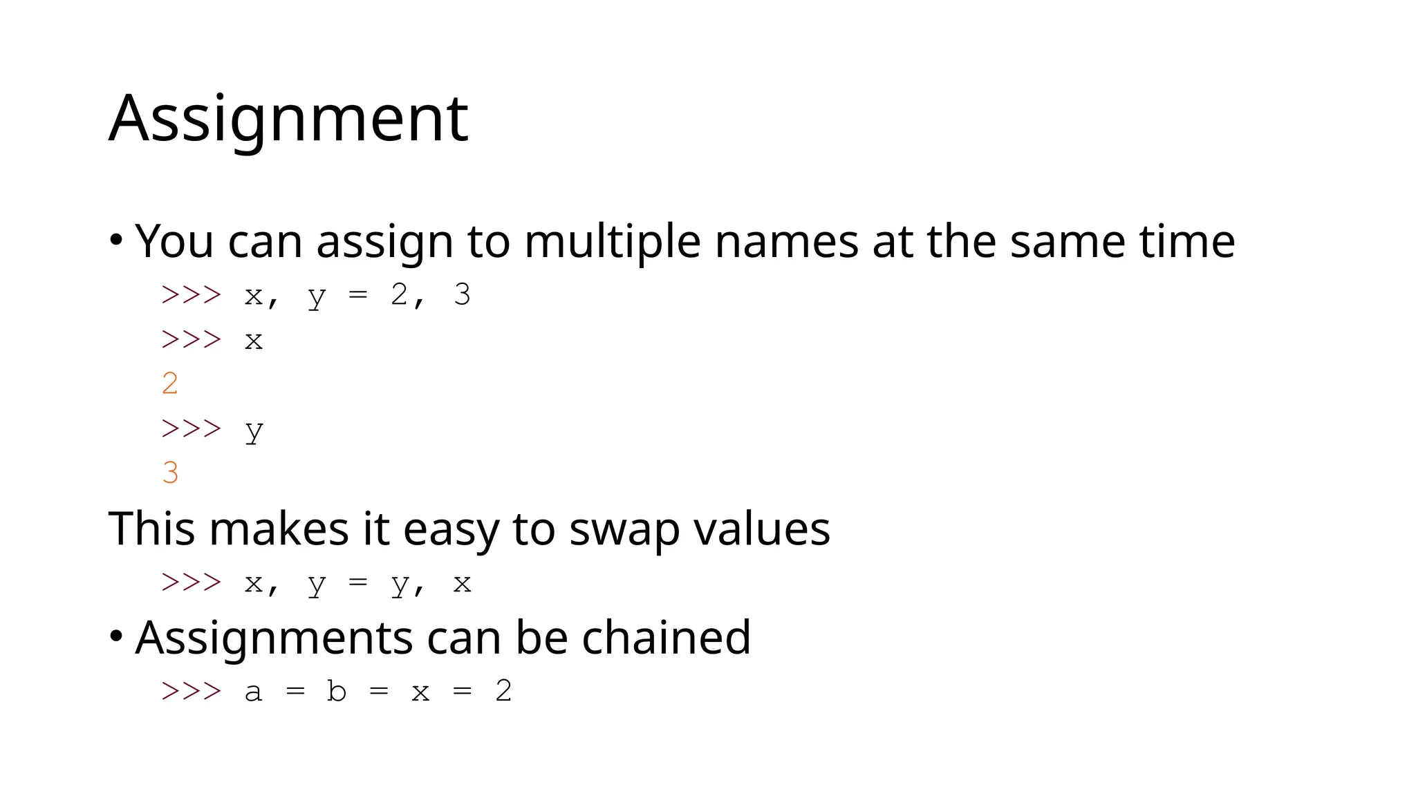 Assignment
• You can assign to multiple names at the same time
>>> x, y = 2, 3
>>> x
2
>>> y
3
This makes it easy to swap values
>>> x, y = y, x
• Assignments can be chained
>>> a = b = x = 2
 