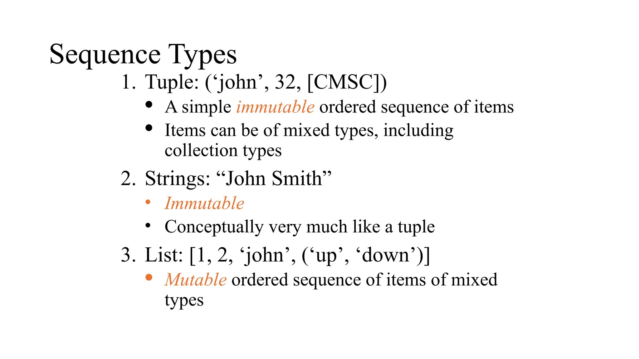 Sequence Types
1. Tuple: (‘john’, 32, [CMSC])
· A simple immutable ordered sequence of items
· Items can be of mixed types, including
collection types
2. Strings: “John Smith”
• Immutable
• Conceptually very much like a tuple
3. List: [1, 2, ‘john’, (‘up’, ‘down’)]
· Mutable ordered sequence of items of mixed
types
 