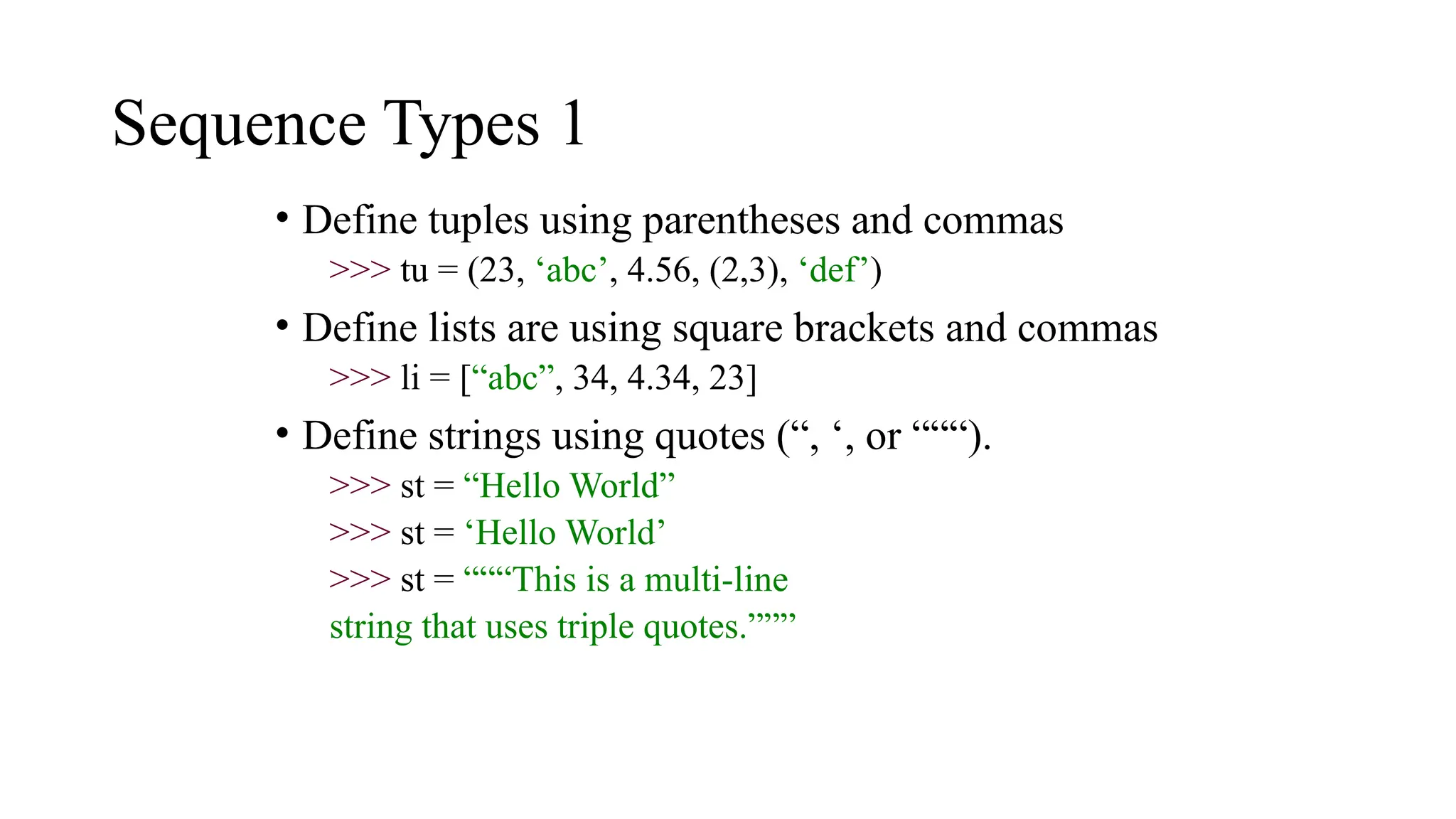 Sequence Types 1
• Define tuples using parentheses and commas
>>> tu = (23, ‘abc’, 4.56, (2,3), ‘def’)
• Define lists are using square brackets and commas
>>> li = [“abc”, 34, 4.34, 23]
• Define strings using quotes (“, ‘, or “““).
>>> st = “Hello World”
>>> st = ‘Hello World’
>>> st = “““This is a multi-line
string that uses triple quotes.”””
 