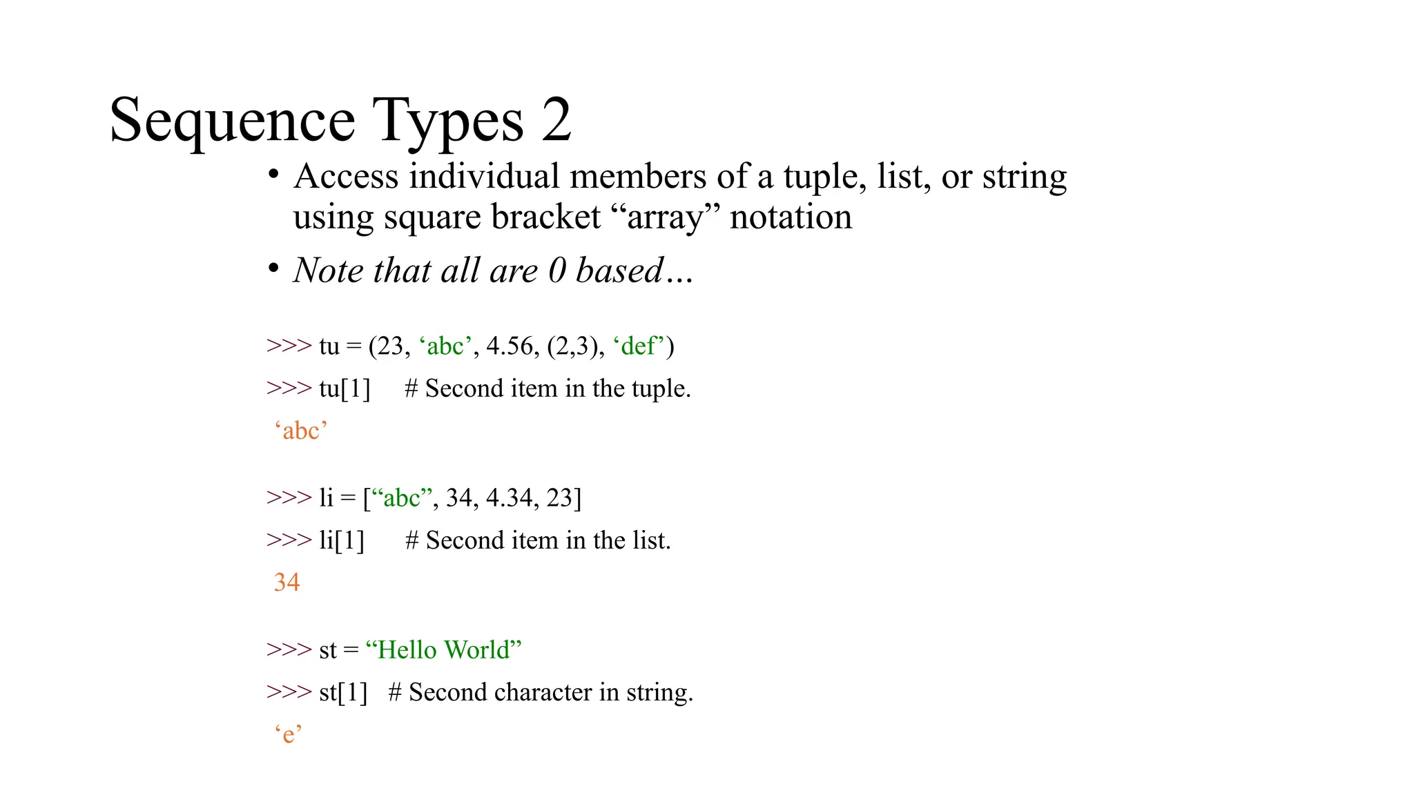 Sequence Types 2
• Access individual members of a tuple, list, or string
using square bracket “array” notation
• Note that all are 0 based…
>>> tu = (23, ‘abc’, 4.56, (2,3), ‘def’)
>>> tu[1] # Second item in the tuple.
‘abc’
>>> li = [“abc”, 34, 4.34, 23]
>>> li[1] # Second item in the list.
34
>>> st = “Hello World”
>>> st[1] # Second character in string.
‘e’
 