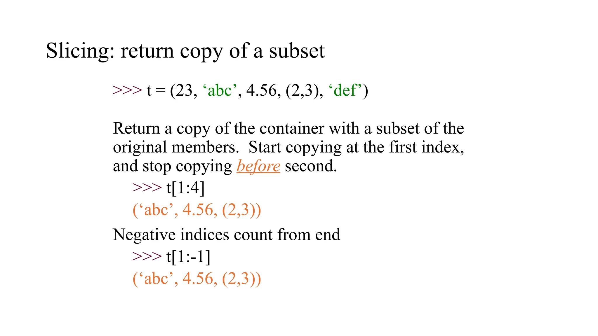 Slicing: return copy of a subset
>>> t = (23, ‘abc’, 4.56, (2,3), ‘def’)
Return a copy of the container with a subset of the
original members. Start copying at the first index,
and stop copying before second.
>>> t[1:4]
(‘abc’, 4.56, (2,3))
Negative indices count from end
>>> t[1:-1]
(‘abc’, 4.56, (2,3))
 