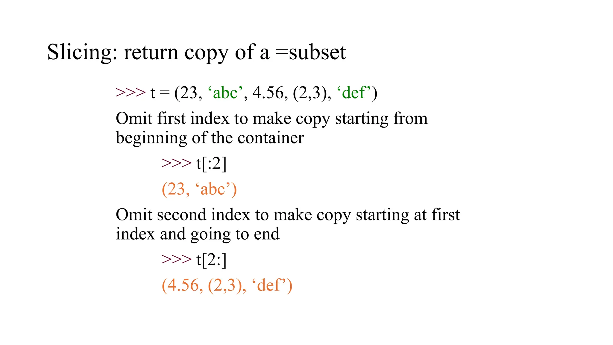 Slicing: return copy of a =subset
>>> t = (23, ‘abc’, 4.56, (2,3), ‘def’)
Omit first index to make copy starting from
beginning of the container
>>> t[:2]
(23, ‘abc’)
Omit second index to make copy starting at first
index and going to end
>>> t[2:]
(4.56, (2,3), ‘def’)
 