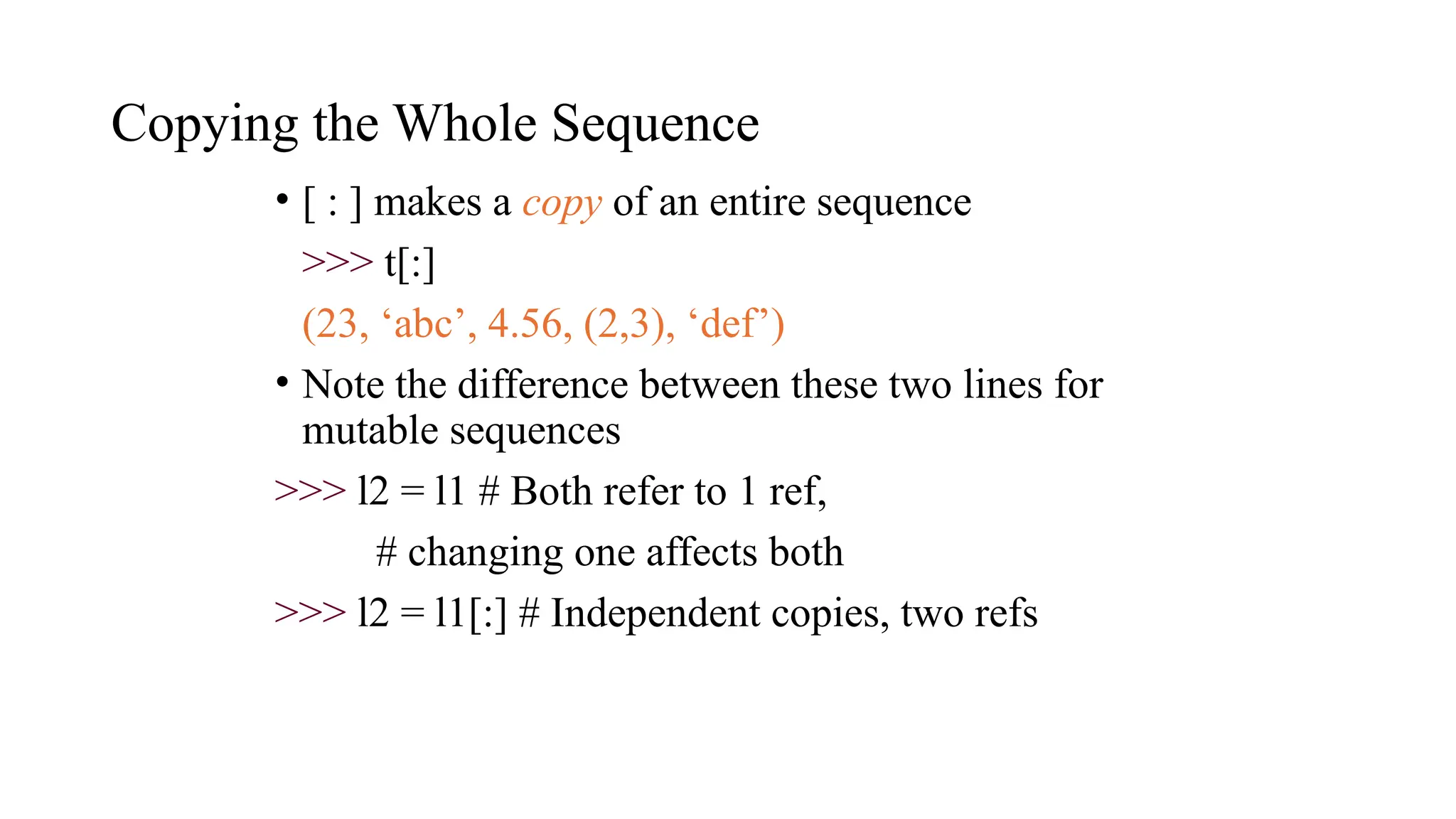 Copying the Whole Sequence
• [ : ] makes a copy of an entire sequence
>>> t[:]
(23, ‘abc’, 4.56, (2,3), ‘def’)
• Note the difference between these two lines for
mutable sequences
>>> l2 = l1 # Both refer to 1 ref,
# changing one affects both
>>> l2 = l1[:] # Independent copies, two refs
 