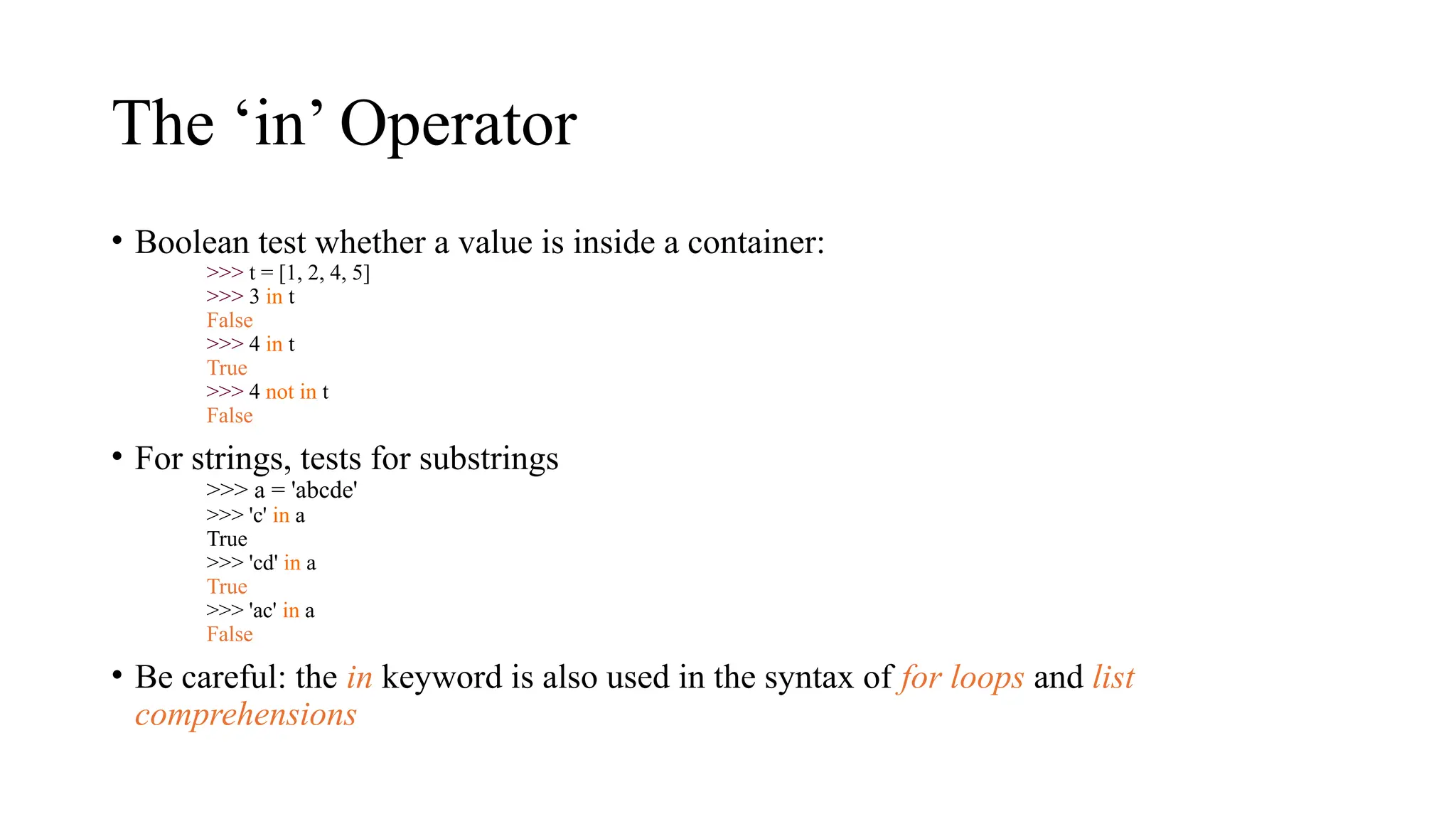 The ‘in’ Operator
• Boolean test whether a value is inside a container:
>>> t = [1, 2, 4, 5]
>>> 3 in t
False
>>> 4 in t
True
>>> 4 not in t
False
• For strings, tests for substrings
>>> a = 'abcde'
>>> 'c' in a
True
>>> 'cd' in a
True
>>> 'ac' in a
False
• Be careful: the in keyword is also used in the syntax of for loops and list
comprehensions
 