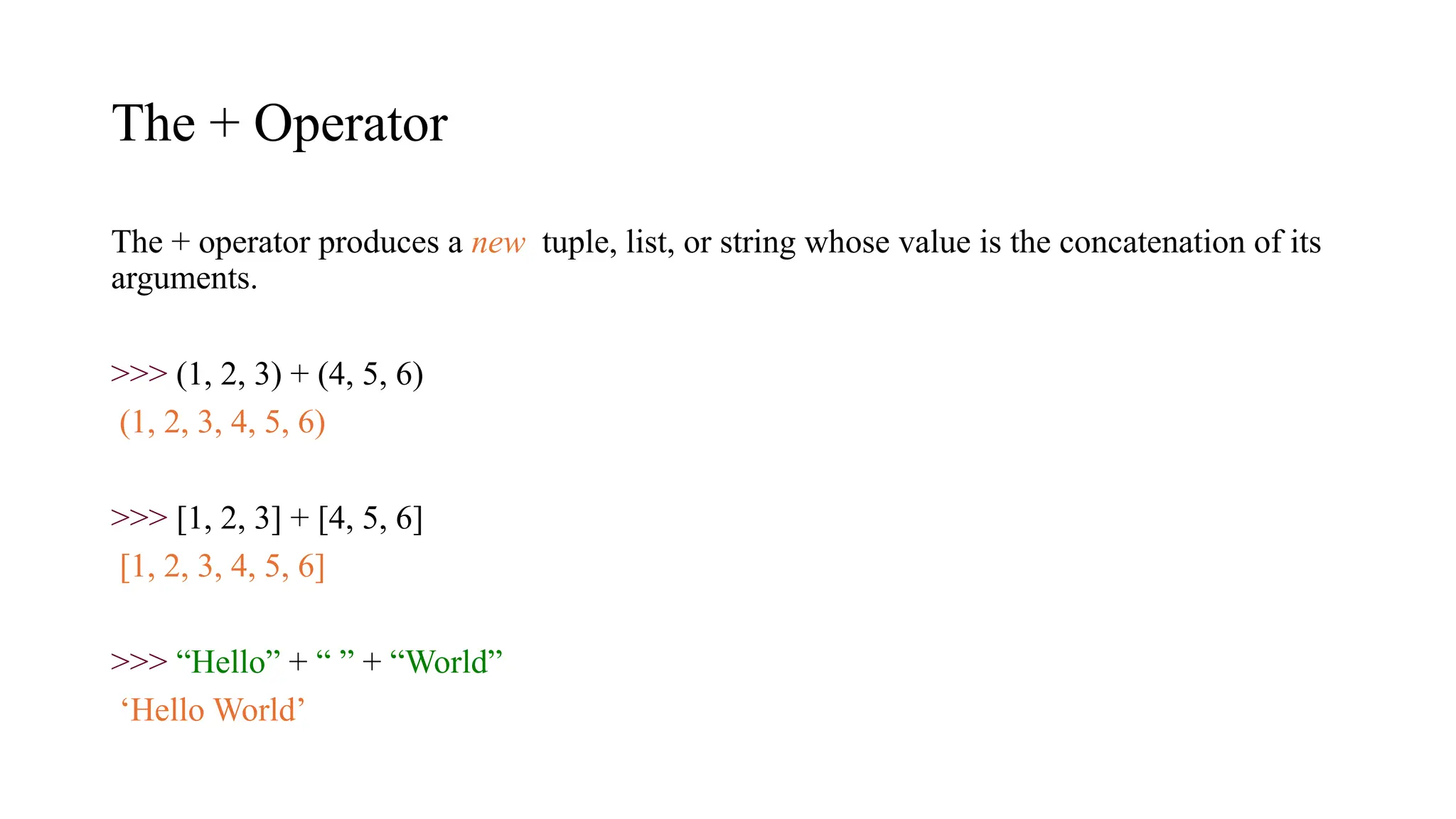 The + Operator
The + operator produces a new tuple, list, or string whose value is the concatenation of its
arguments.
>>> (1, 2, 3) + (4, 5, 6)
(1, 2, 3, 4, 5, 6)
>>> [1, 2, 3] + [4, 5, 6]
[1, 2, 3, 4, 5, 6]
>>> “Hello” + “ ” + “World”
‘Hello World’
 