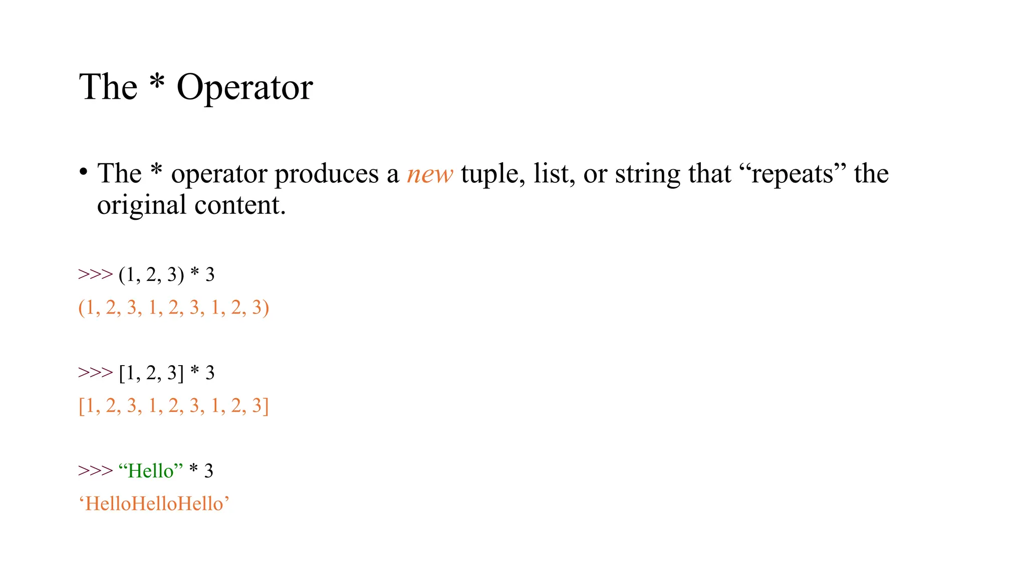 The * Operator
• The * operator produces a new tuple, list, or string that “repeats” the
original content.
>>> (1, 2, 3) * 3
(1, 2, 3, 1, 2, 3, 1, 2, 3)
>>> [1, 2, 3] * 3
[1, 2, 3, 1, 2, 3, 1, 2, 3]
>>> “Hello” * 3
‘HelloHelloHello’
 