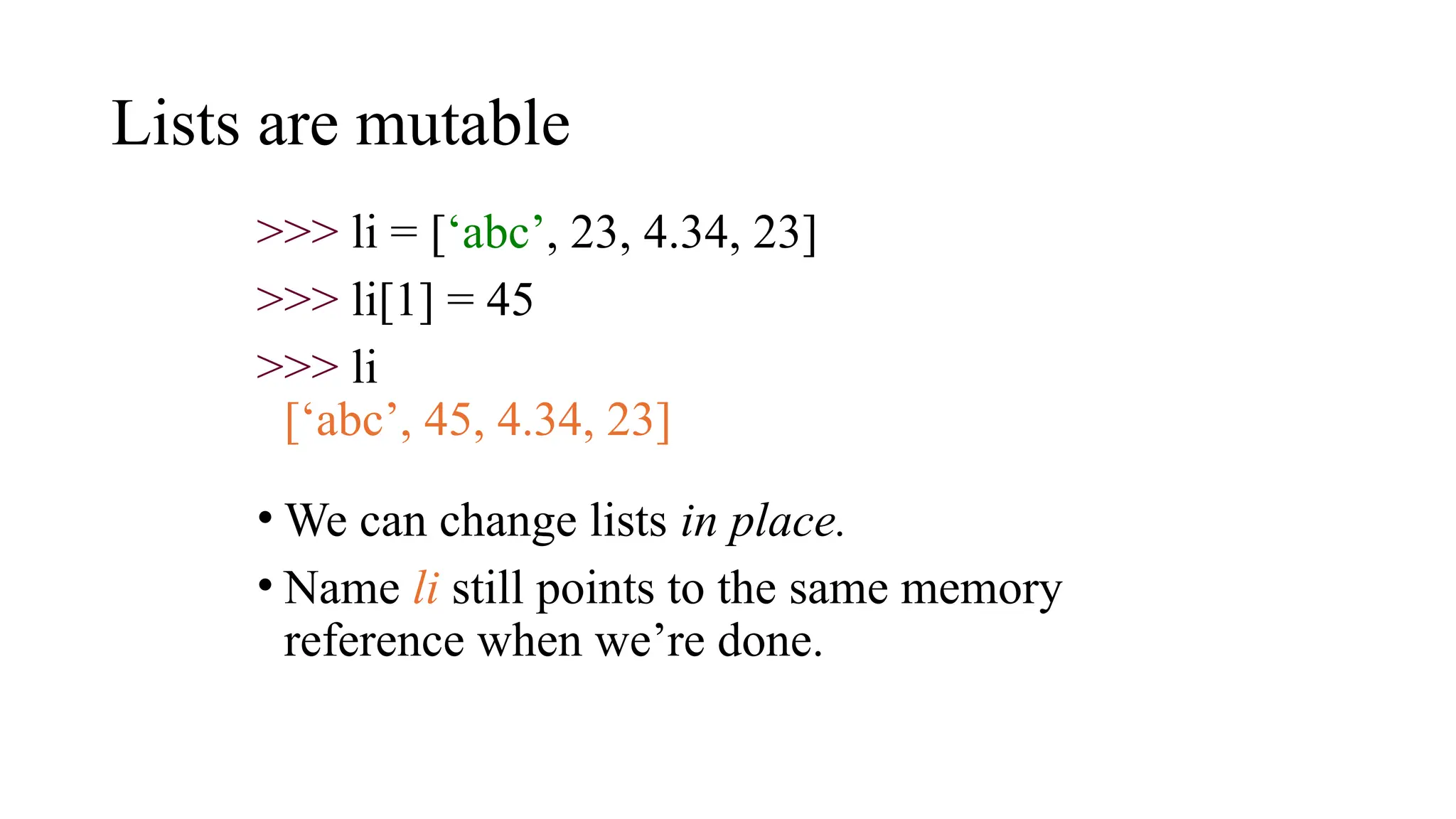 Lists are mutable
>>> li = [‘abc’, 23, 4.34, 23]
>>> li[1] = 45
>>> li
[‘abc’, 45, 4.34, 23]
• We can change lists in place.
• Name li still points to the same memory
reference when we’re done.
 