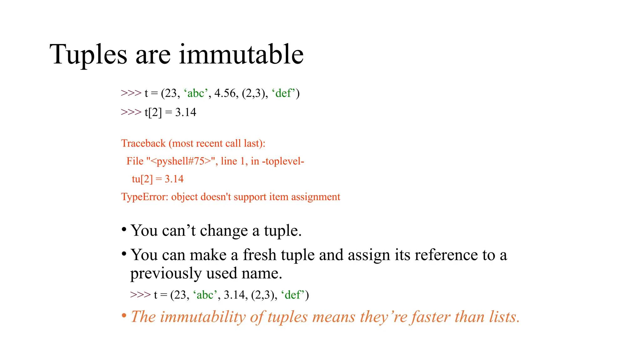Tuples are immutable
>>> t = (23, ‘abc’, 4.56, (2,3), ‘def’)
>>> t[2] = 3.14
Traceback (most recent call last):
File "<pyshell#75>", line 1, in -toplevel-
tu[2] = 3.14
TypeError: object doesn't support item assignment
• You can’t change a tuple.
• You can make a fresh tuple and assign its reference to a
previously used name.
>>> t = (23, ‘abc’, 3.14, (2,3), ‘def’)
• The immutability of tuples means they’re faster than lists.
 