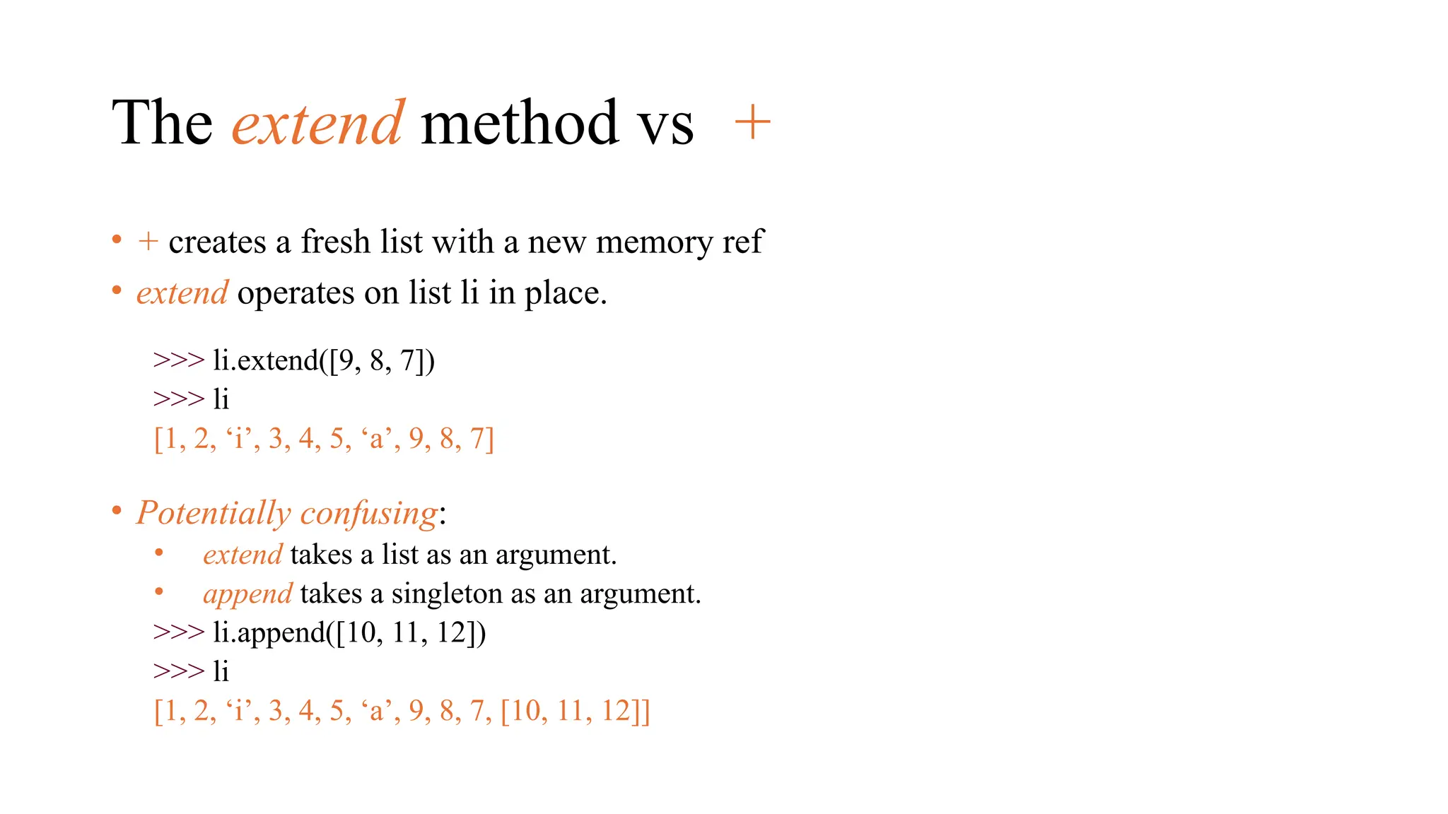 The extend method vs +
• + creates a fresh list with a new memory ref
• extend operates on list li in place.
>>> li.extend([9, 8, 7])
>>> li
[1, 2, ‘i’, 3, 4, 5, ‘a’, 9, 8, 7]
• Potentially confusing:
• extend takes a list as an argument.
• append takes a singleton as an argument.
>>> li.append([10, 11, 12])
>>> li
[1, 2, ‘i’, 3, 4, 5, ‘a’, 9, 8, 7, [10, 11, 12]]
 