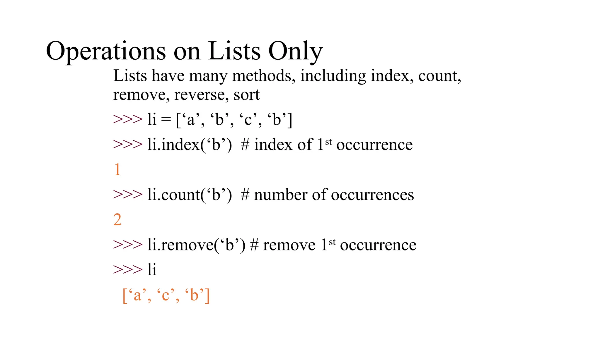 Operations on Lists Only
Lists have many methods, including index, count,
remove, reverse, sort
>>> li = [‘a’, ‘b’, ‘c’, ‘b’]
>>> li.index(‘b’) # index of 1st
occurrence
1
>>> li.count(‘b’) # number of occurrences
2
>>> li.remove(‘b’) # remove 1st
occurrence
>>> li
[‘a’, ‘c’, ‘b’]
 