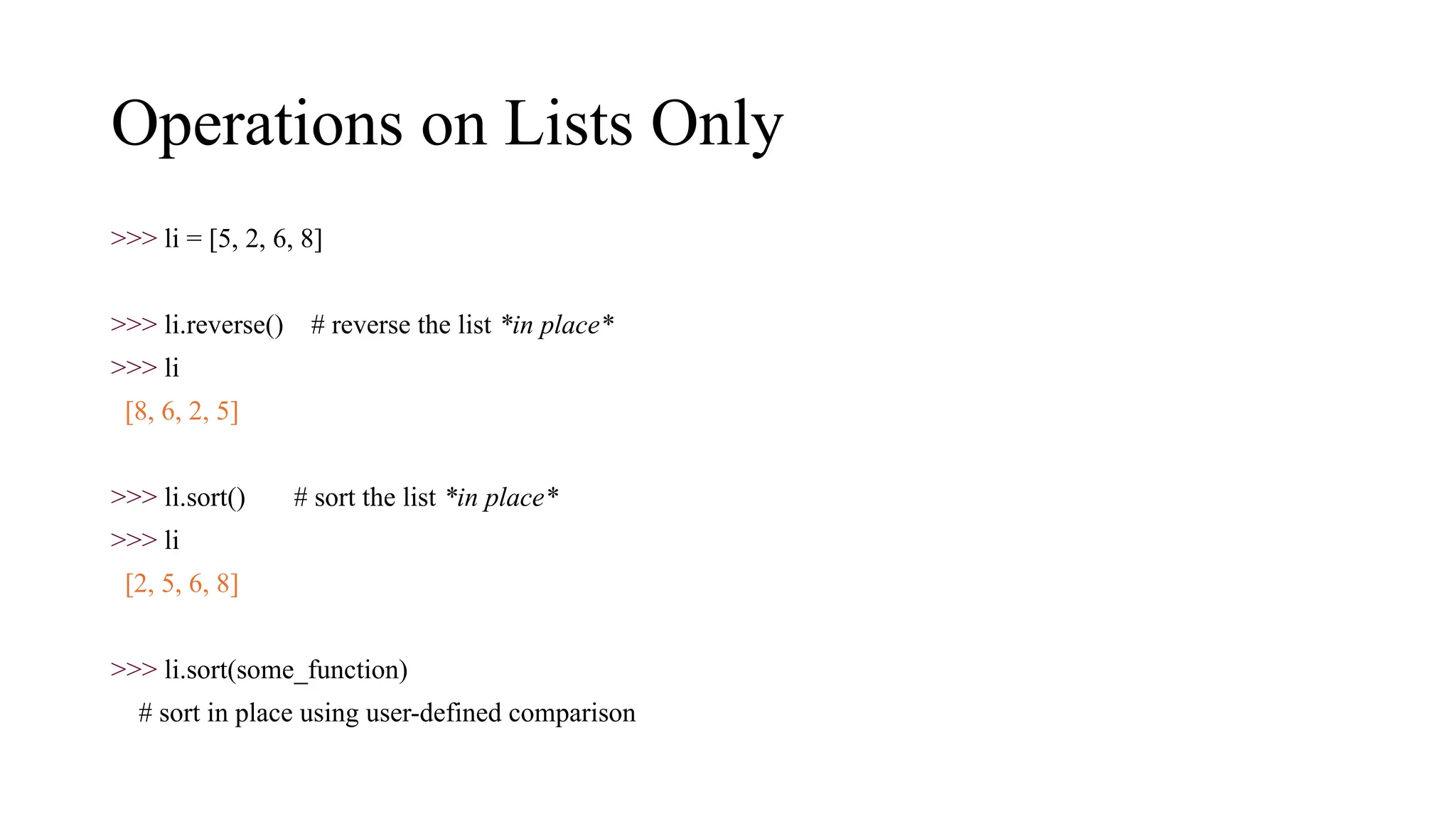 Operations on Lists Only
>>> li = [5, 2, 6, 8]
>>> li.reverse() # reverse the list *in place*
>>> li
[8, 6, 2, 5]
>>> li.sort() # sort the list *in place*
>>> li
[2, 5, 6, 8]
>>> li.sort(some_function)
# sort in place using user-defined comparison
 