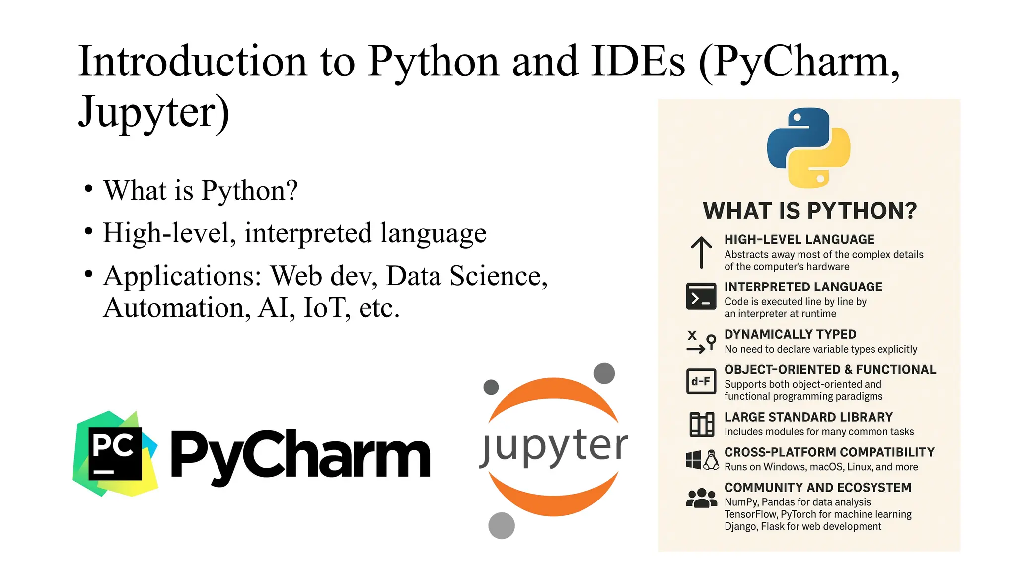Introduction to Python and IDEs (PyCharm,
Jupyter)
• What is Python?
• High-level, interpreted language
• Applications: Web dev, Data Science,
Automation, AI, IoT, etc.
 