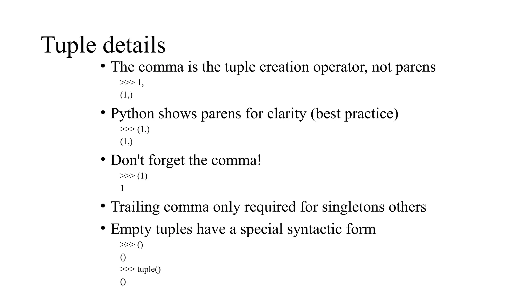 Tuple details
• The comma is the tuple creation operator, not parens
>>> 1,
(1,)
• Python shows parens for clarity (best practice)
>>> (1,)
(1,)
• Don't forget the comma!
>>> (1)
1
• Trailing comma only required for singletons others
• Empty tuples have a special syntactic form
>>> ()
()
>>> tuple()
()
 