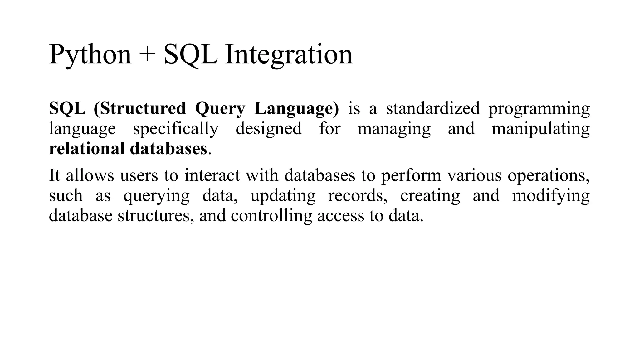 Python + SQL Integration
SQL (Structured Query Language) is a standardized programming
language specifically designed for managing and manipulating
relational databases.
It allows users to interact with databases to perform various operations,
such as querying data, updating records, creating and modifying
database structures, and controlling access to data.
 