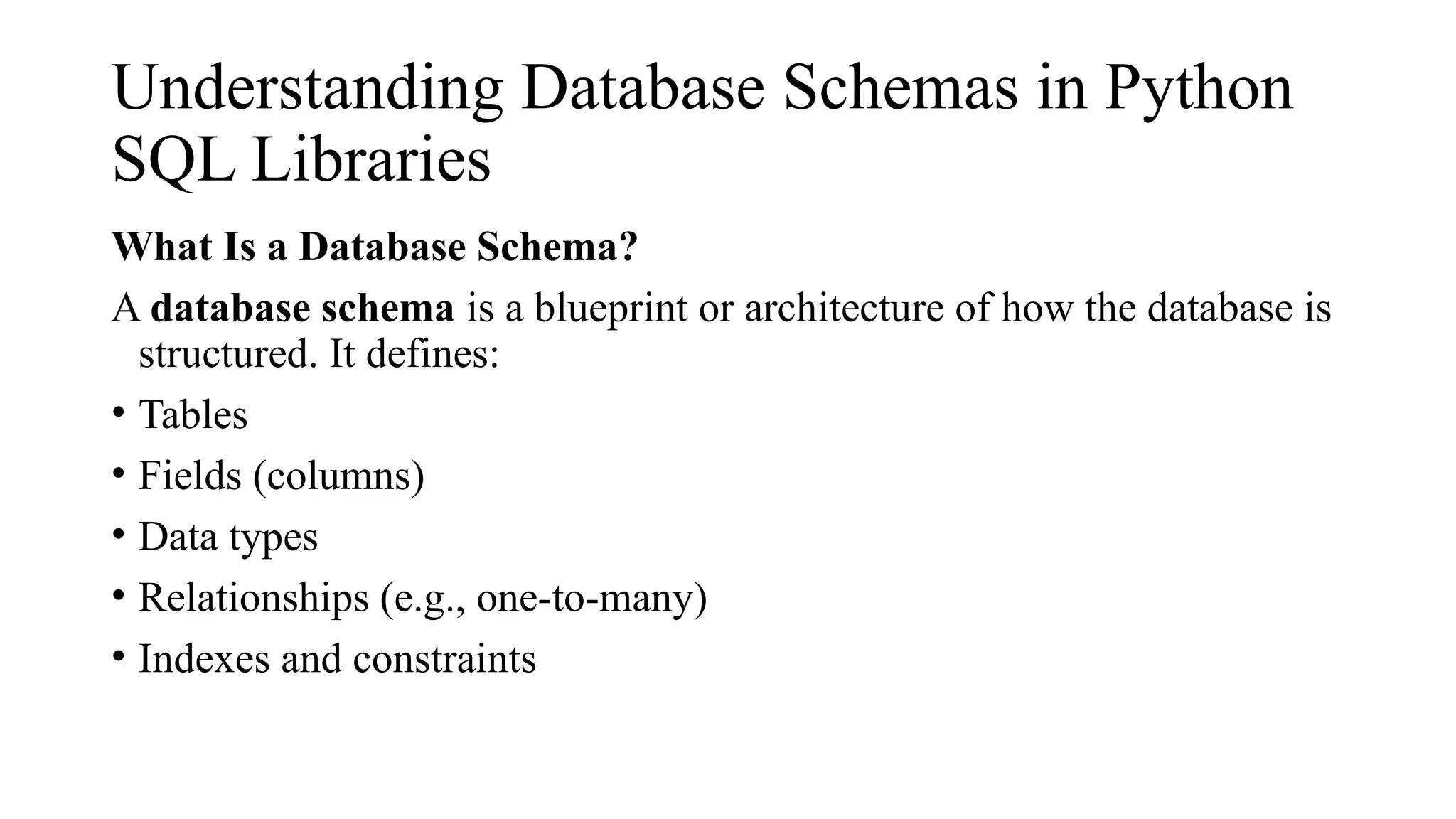Understanding Database Schemas in Python
SQL Libraries
What Is a Database Schema?
A database schema is a blueprint or architecture of how the database is
structured. It defines:
• Tables
• Fields (columns)
• Data types
• Relationships (e.g., one-to-many)
• Indexes and constraints
 