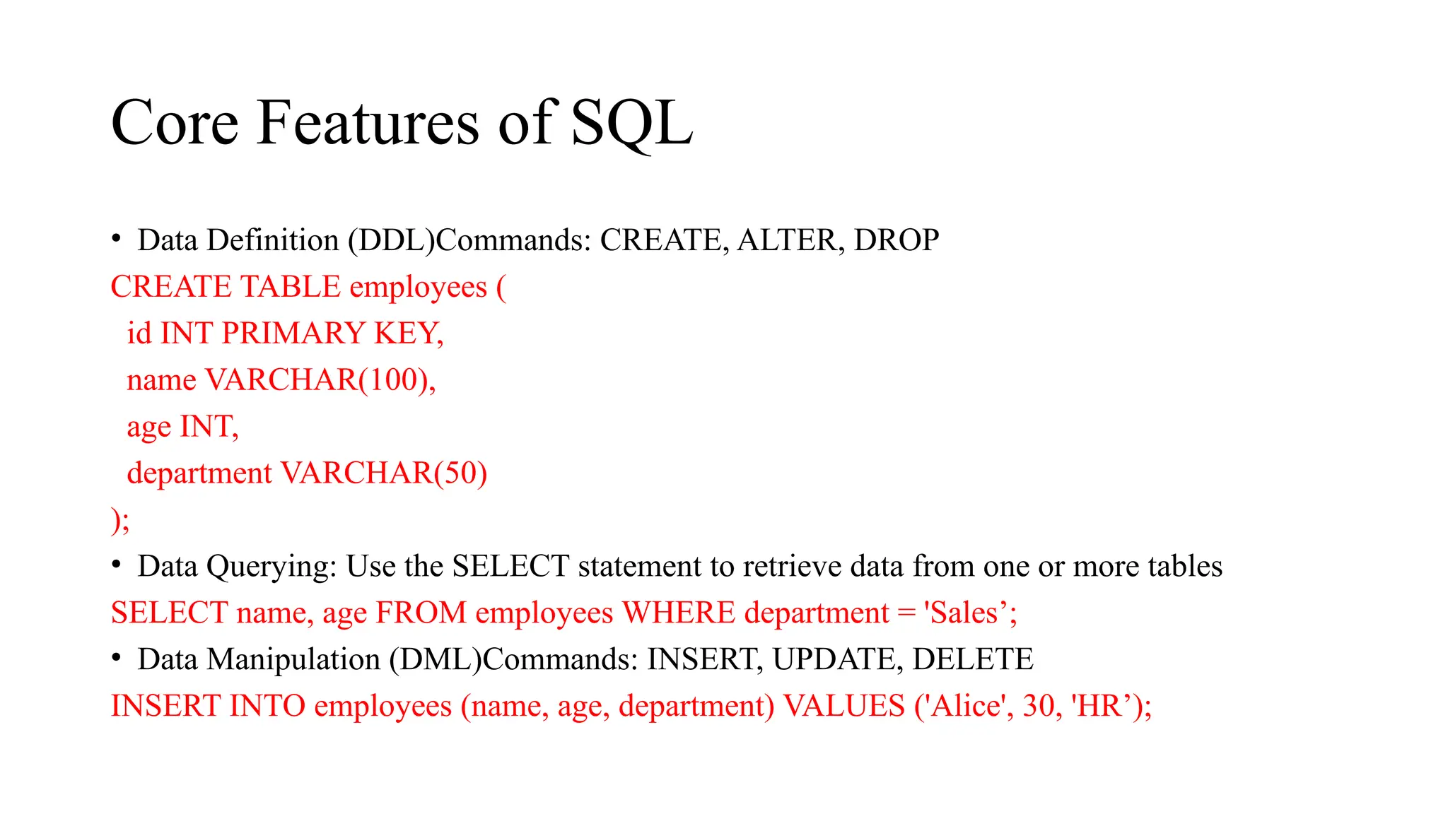 Core Features of SQL
• Data Definition (DDL)Commands: CREATE, ALTER, DROP
CREATE TABLE employees (
id INT PRIMARY KEY,
name VARCHAR(100),
age INT,
department VARCHAR(50)
);
• Data Querying: Use the SELECT statement to retrieve data from one or more tables
SELECT name, age FROM employees WHERE department = 'Sales’;
• Data Manipulation (DML)Commands: INSERT, UPDATE, DELETE
INSERT INTO employees (name, age, department) VALUES ('Alice', 30, 'HR’);
 