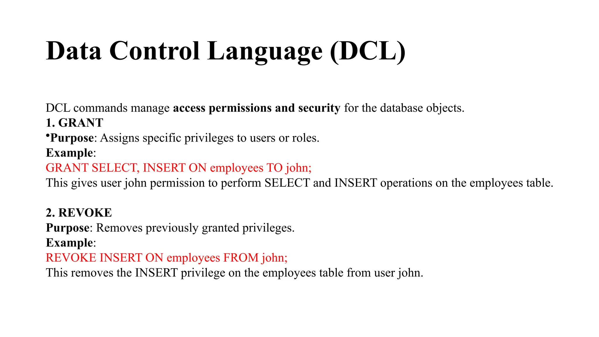 Data Control Language (DCL)
DCL commands manage access permissions and security for the database objects.
1. GRANT
•Purpose: Assigns specific privileges to users or roles.
Example:
GRANT SELECT, INSERT ON employees TO john;
This gives user john permission to perform SELECT and INSERT operations on the employees table.
2. REVOKE
Purpose: Removes previously granted privileges.
Example:
REVOKE INSERT ON employees FROM john;
This removes the INSERT privilege on the employees table from user john.
 