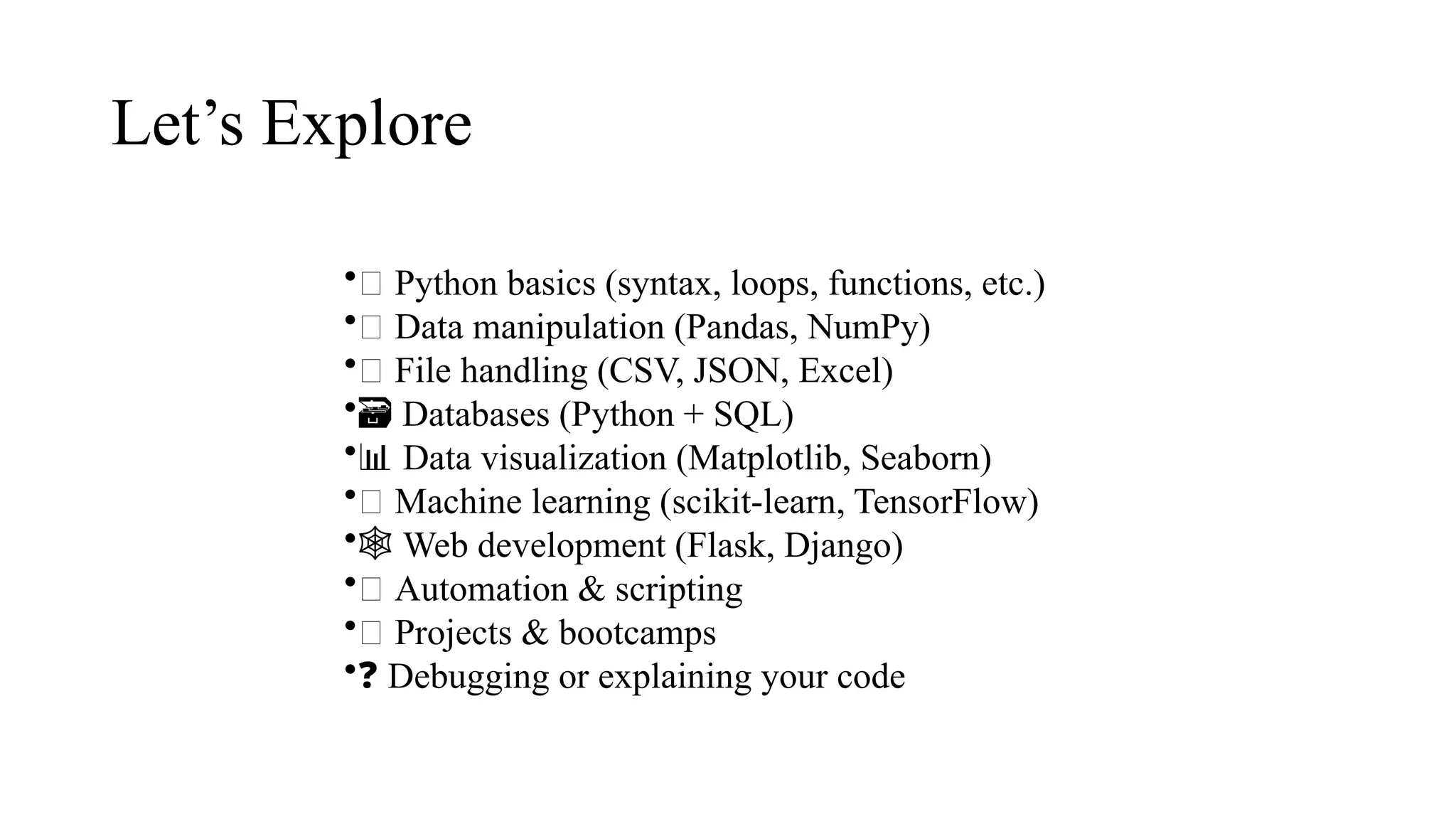 Let’s Explore
•📘 Python basics (syntax, loops, functions, etc.)
•🔄 Data manipulation (Pandas, NumPy)
•💾 File handling (CSV, JSON, Excel)
•️
🗃️Databases (Python + SQL)
•📊 Data visualization (Matplotlib, Seaborn)
•🧠 Machine learning (scikit-learn, TensorFlow)
•️
🕸️Web development (Flask, Django)
•🤖 Automation & scripting
•🧪 Projects & bootcamps
•❓ Debugging or explaining your code
 