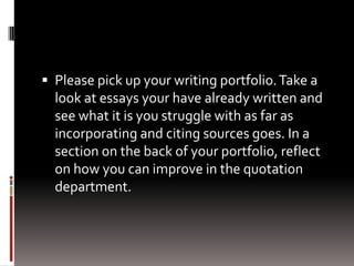  Please pick up your writing portfolio.Take a
look at essays your have already written and
see what it is you struggle with as far as
incorporating and citing sources goes. In a
section on the back of your portfolio, reflect
on how you can improve in the quotation
department.
 