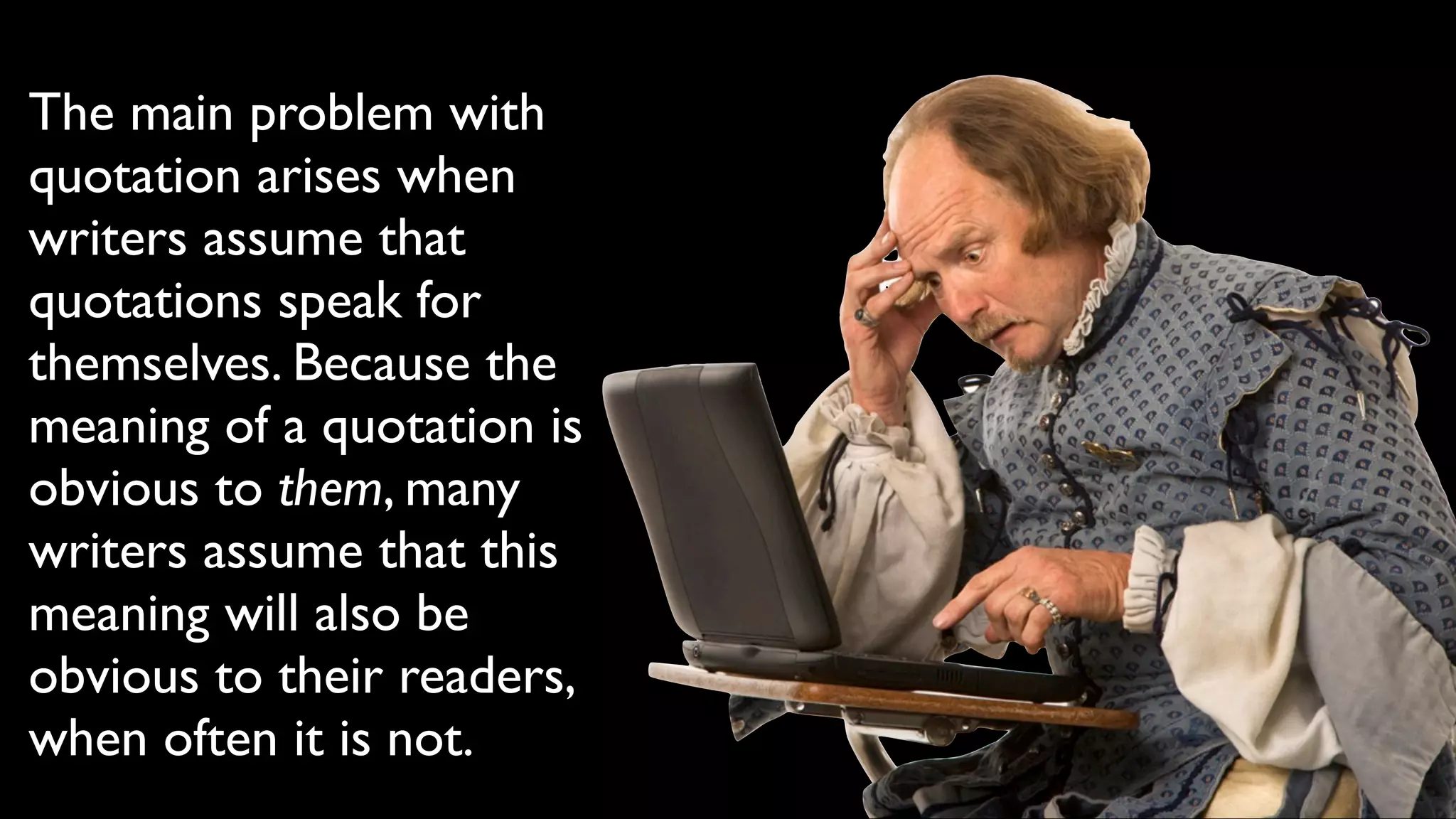 The main problem with
quotation arises when
writers assume that
quotations speak for
themselves. Because the
meaning of a quotation is
obvious to them, many
writers assume that this
meaning will also be
obvious to their readers,
when often it is not.
 