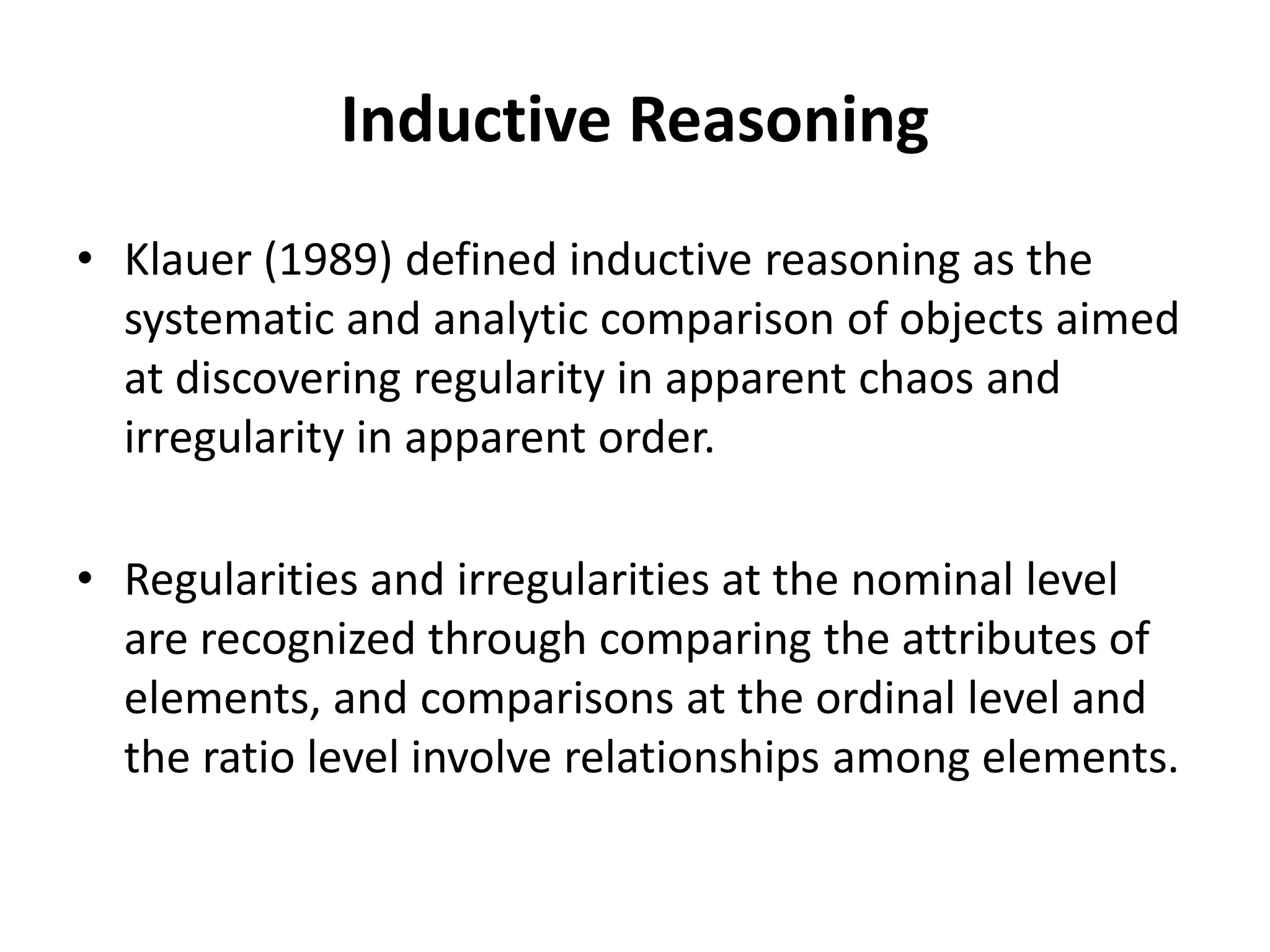 Inductive Reasoning
• Klauer (1989) defined inductive reasoning as the
systematic and analytic comparison of objects aimed
at discovering regularity in apparent chaos and
irregularity in apparent order.
• Regularities and irregularities at the nominal level
are recognized through comparing the attributes of
elements, and comparisons at the ordinal level and
the ratio level involve relationships among elements.
 