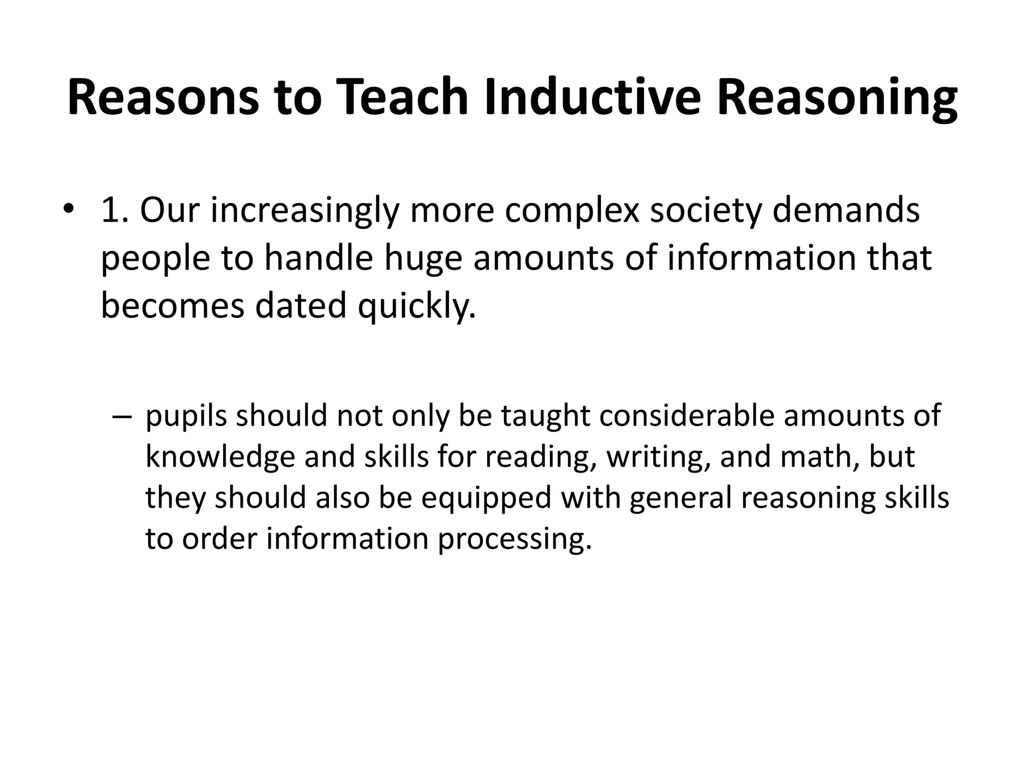 Reasons to Teach Inductive Reasoning
• 1. Our increasingly more complex society demands
people to handle huge amounts of information that
becomes dated quickly.
– pupils should not only be taught considerable amounts of
knowledge and skills for reading, writing, and math, but
they should also be equipped with general reasoning skills
to order information processing.
 