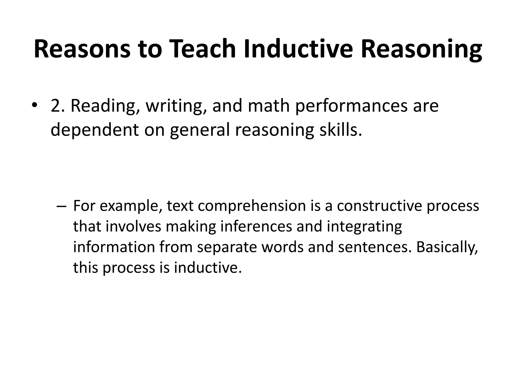 Reasons to Teach Inductive Reasoning
• 2. Reading, writing, and math performances are
dependent on general reasoning skills.
– For example, text comprehension is a constructive process
that involves making inferences and integrating
information from separate words and sentences. Basically,
this process is inductive.
 
