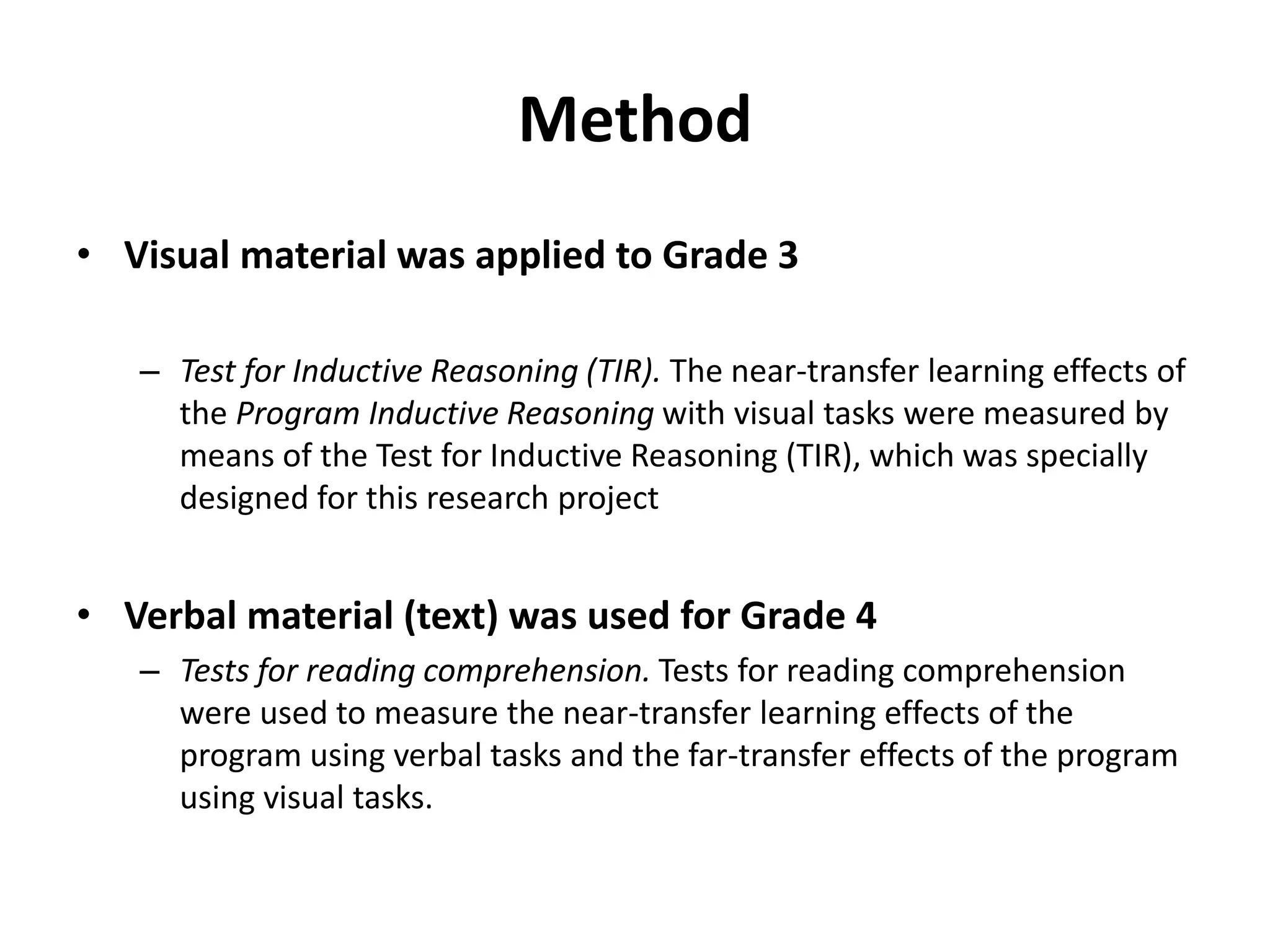 Method
• Visual material was applied to Grade 3
– Test for Inductive Reasoning (TIR). The near-transfer learning effects of
the Program Inductive Reasoning with visual tasks were measured by
means of the Test for Inductive Reasoning (TIR), which was specially
designed for this research project
• Verbal material (text) was used for Grade 4
– Tests for reading comprehension. Tests for reading comprehension
were used to measure the near-transfer learning effects of the
program using verbal tasks and the far-transfer effects of the program
using visual tasks.
 