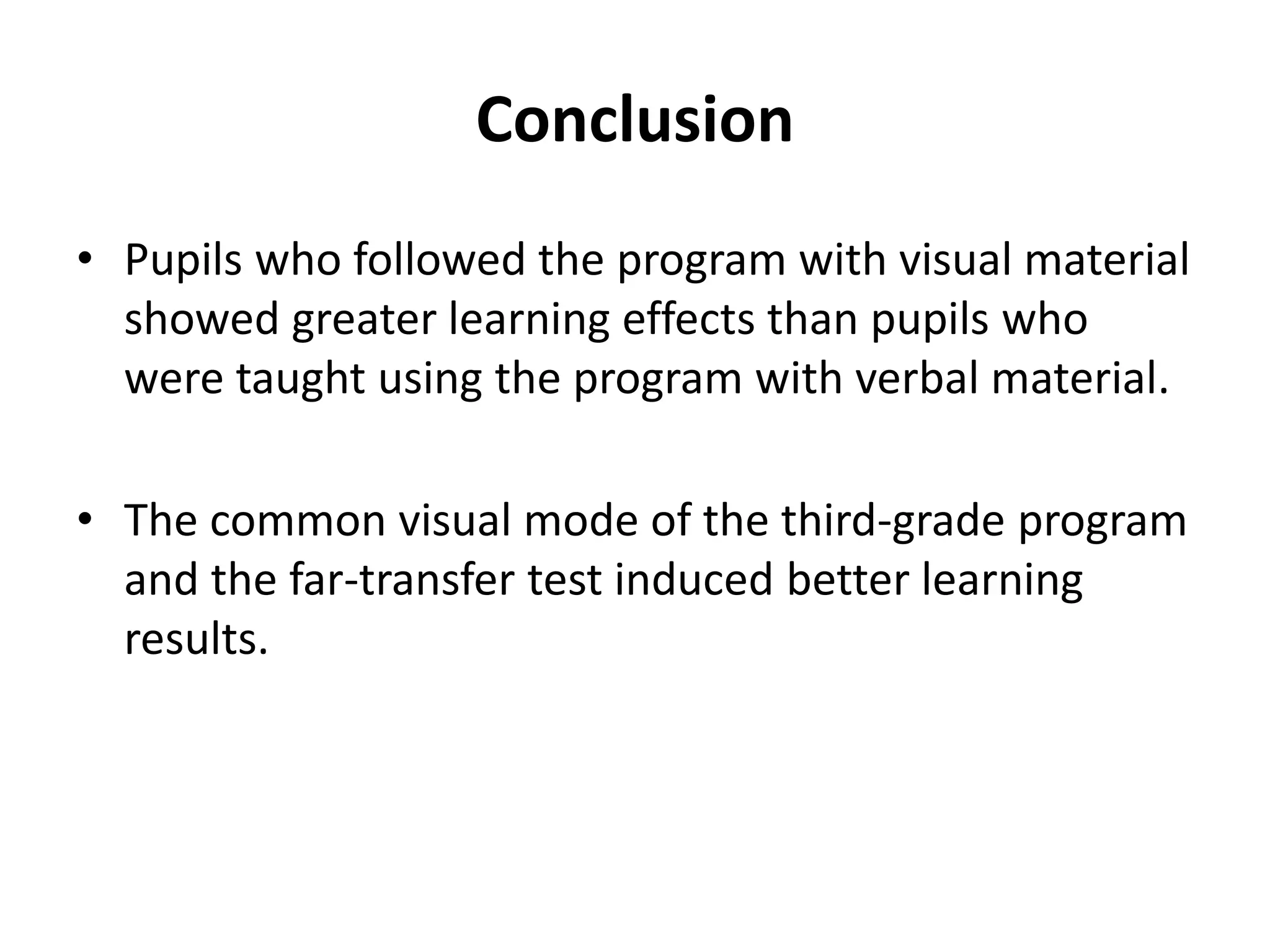 Conclusion
• Pupils who followed the program with visual material
showed greater learning effects than pupils who
were taught using the program with verbal material.
• The common visual mode of the third-grade program
and the far-transfer test induced better learning
results.
 