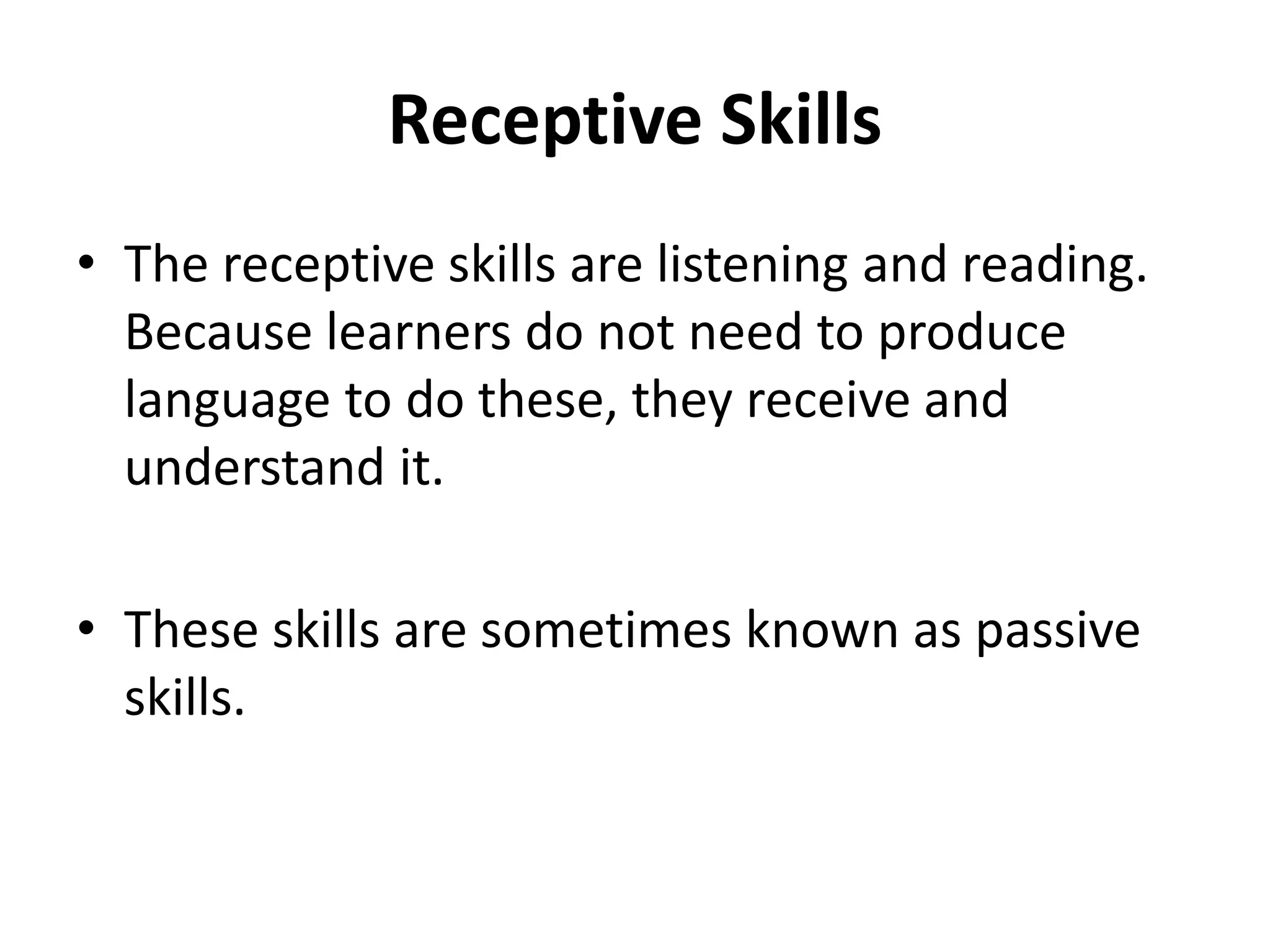 Receptive Skills
• The receptive skills are listening and reading.
Because learners do not need to produce
language to do these, they receive and
understand it.
• These skills are sometimes known as passive
skills.
 