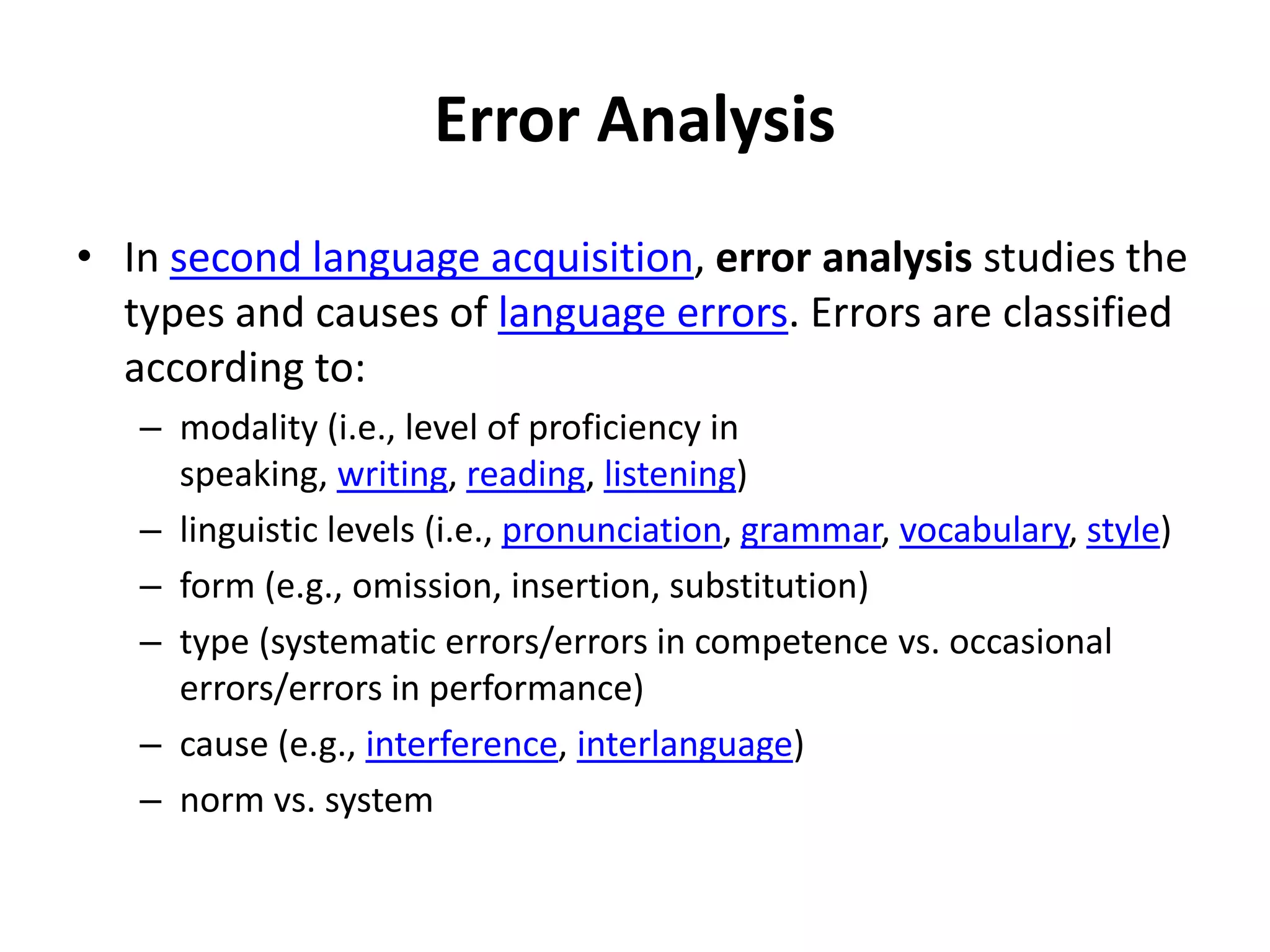 Error Analysis
• In second language acquisition, error analysis studies the
types and causes of language errors. Errors are classified
according to:
– modality (i.e., level of proficiency in
speaking, writing, reading, listening)
– linguistic levels (i.e., pronunciation, grammar, vocabulary, style)
– form (e.g., omission, insertion, substitution)
– type (systematic errors/errors in competence vs. occasional
errors/errors in performance)
– cause (e.g., interference, interlanguage)
– norm vs. system
 