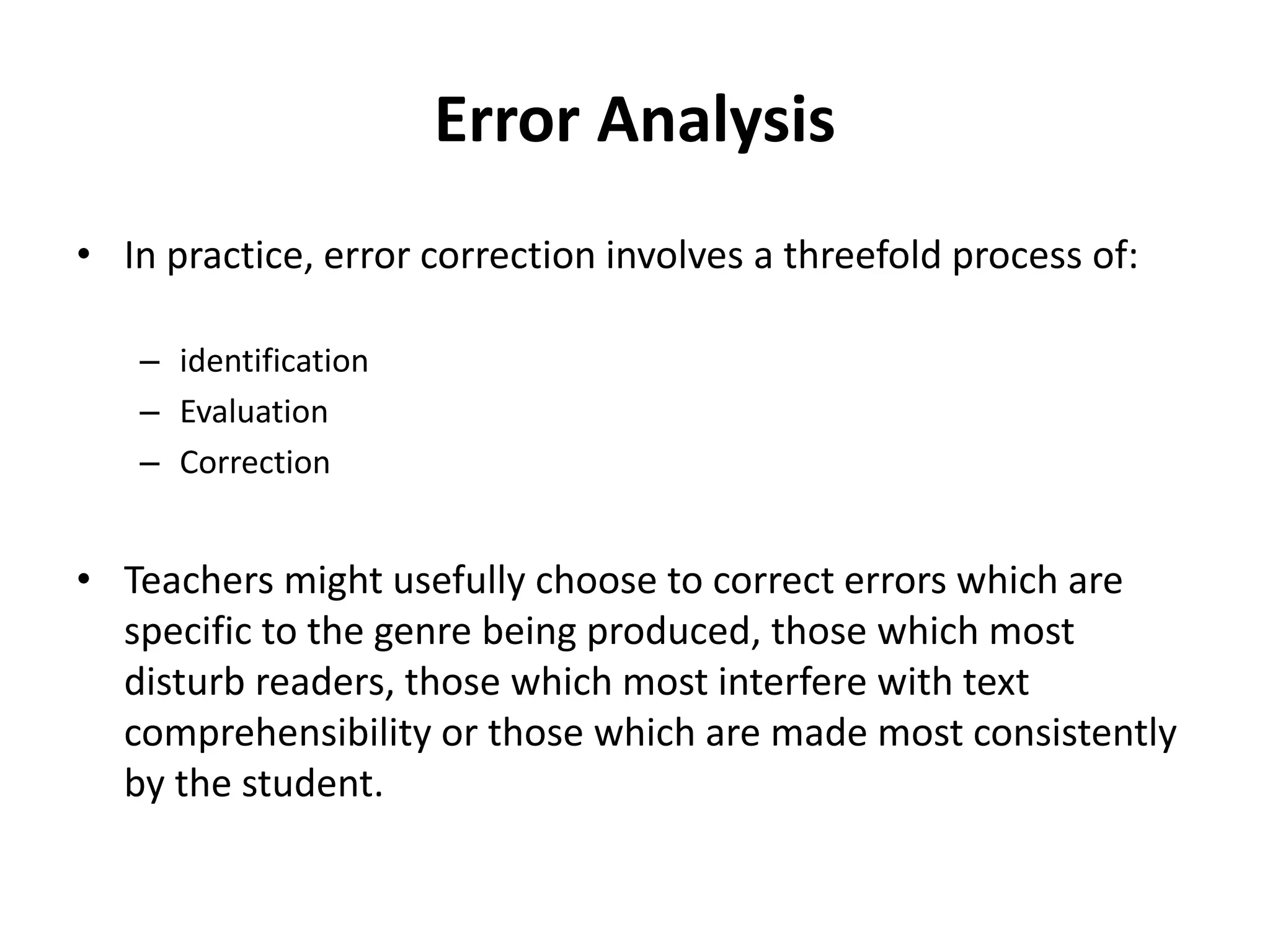 Error Analysis
• In practice, error correction involves a threefold process of:
– identification
– Evaluation
– Correction
• Teachers might usefully choose to correct errors which are
specific to the genre being produced, those which most
disturb readers, those which most interfere with text
comprehensibility or those which are made most consistently
by the student.
 