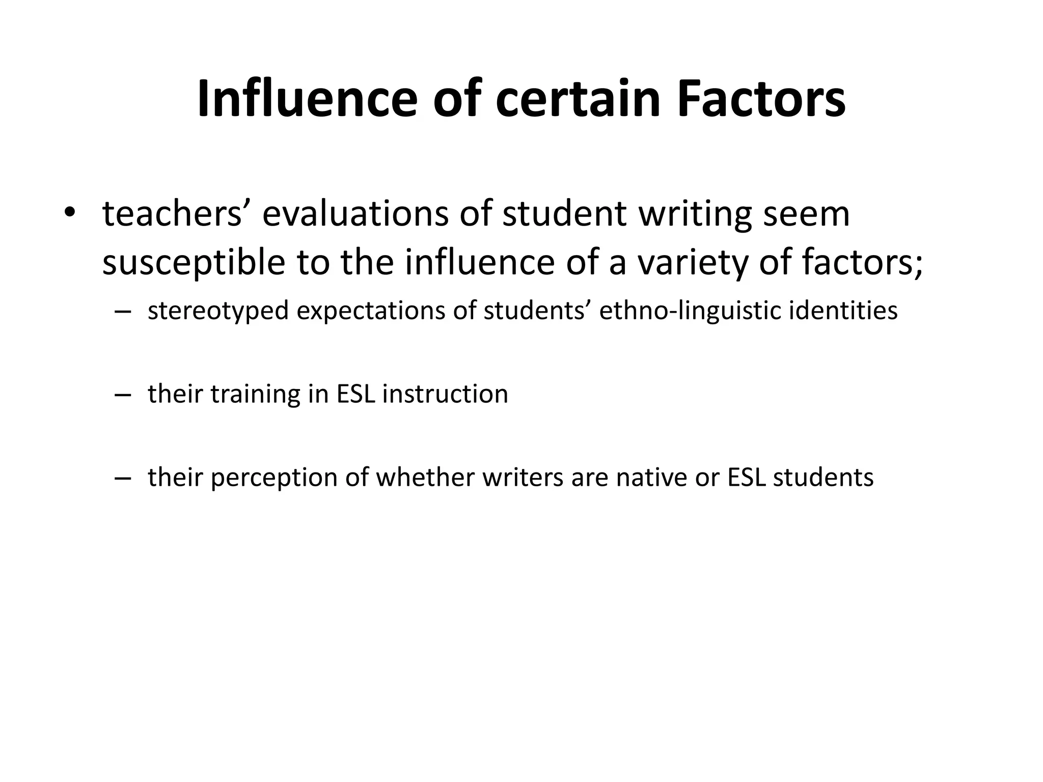 Influence of certain Factors
• teachers’ evaluations of student writing seem
susceptible to the influence of a variety of factors;
– stereotyped expectations of students’ ethno-linguistic identities
– their training in ESL instruction
– their perception of whether writers are native or ESL students
 