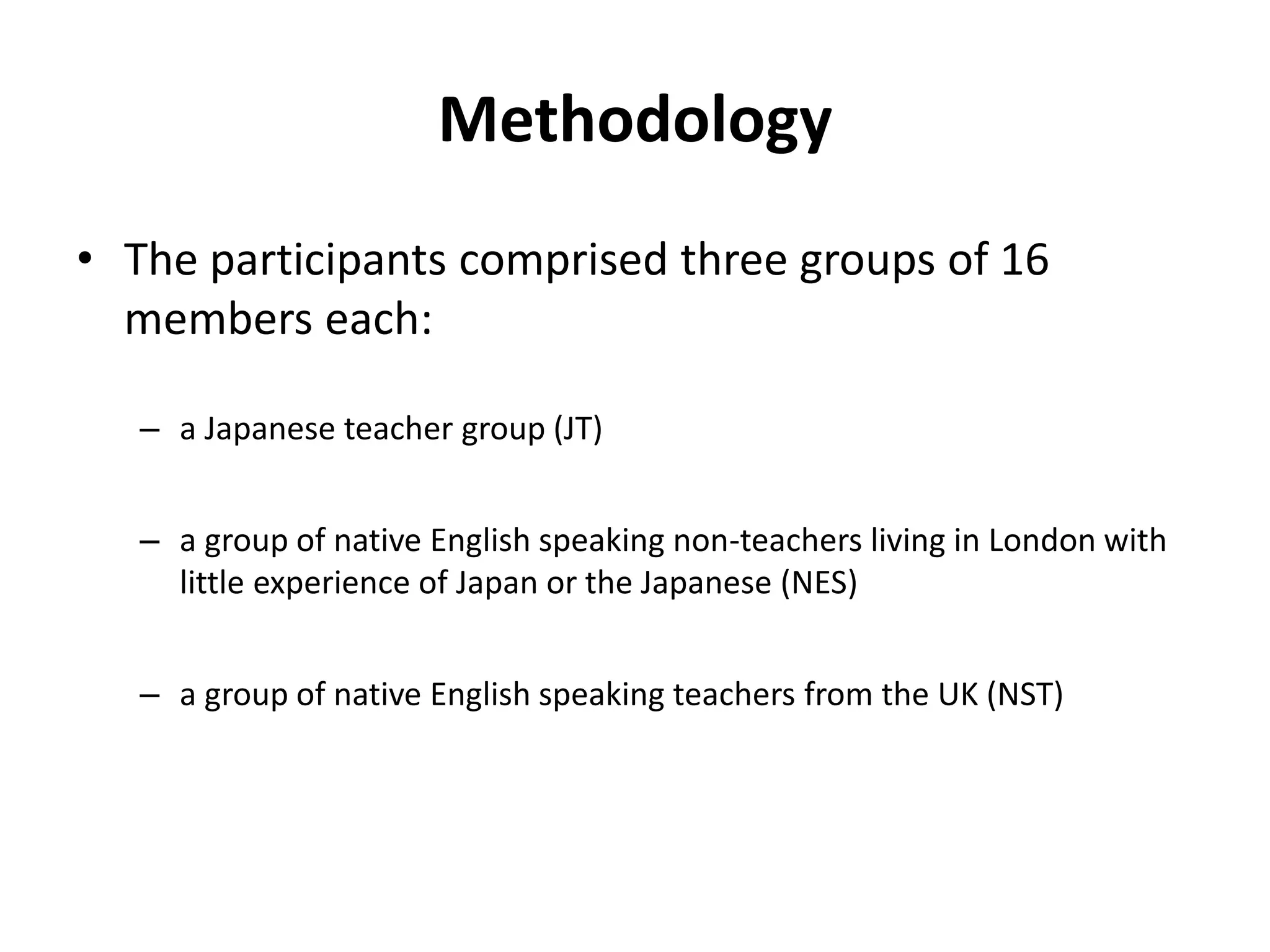 Methodology
• The participants comprised three groups of 16
members each:
– a Japanese teacher group (JT)
– a group of native English speaking non-teachers living in London with
little experience of Japan or the Japanese (NES)
– a group of native English speaking teachers from the UK (NST)
 
