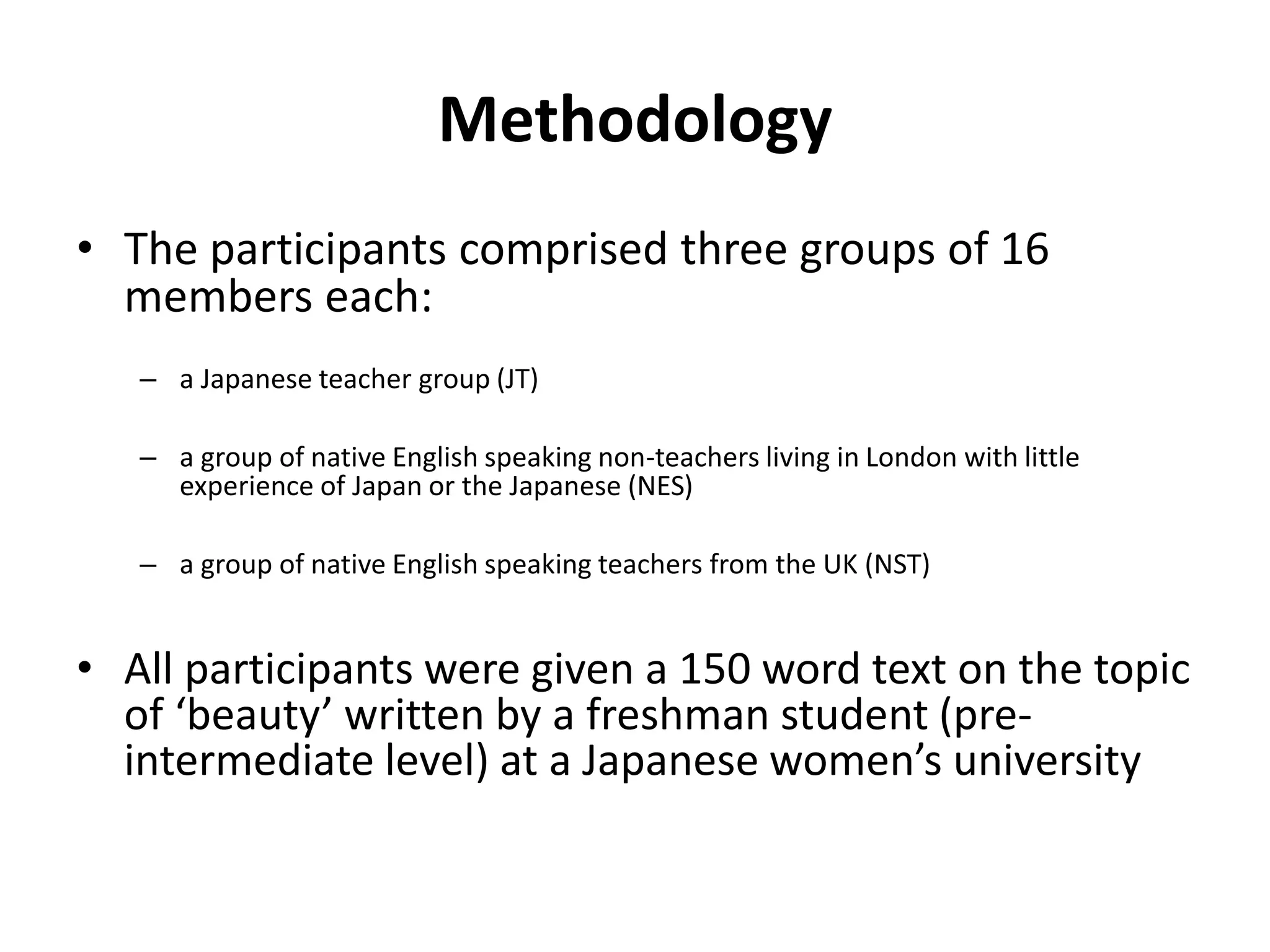 Methodology
• The participants comprised three groups of 16
members each:
– a Japanese teacher group (JT)
– a group of native English speaking non-teachers living in London with little
experience of Japan or the Japanese (NES)
– a group of native English speaking teachers from the UK (NST)
• All participants were given a 150 word text on the topic
of ‘beauty’ written by a freshman student (pre-
intermediate level) at a Japanese women’s university
 