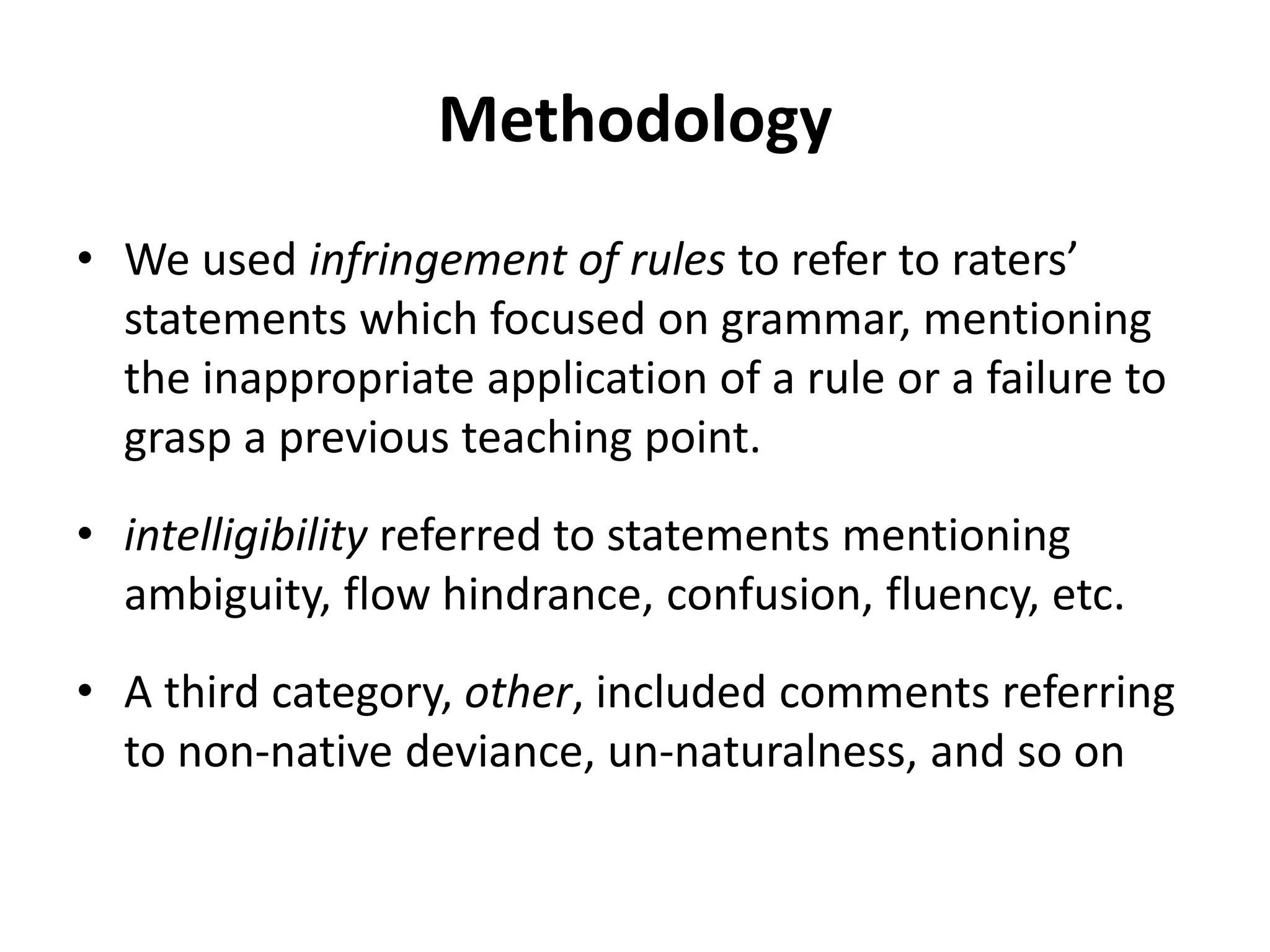 Methodology
• We used infringement of rules to refer to raters’
statements which focused on grammar, mentioning
the inappropriate application of a rule or a failure to
grasp a previous teaching point.
• intelligibility referred to statements mentioning
ambiguity, flow hindrance, confusion, fluency, etc.
• A third category, other, included comments referring
to non-native deviance, un-naturalness, and so on
 