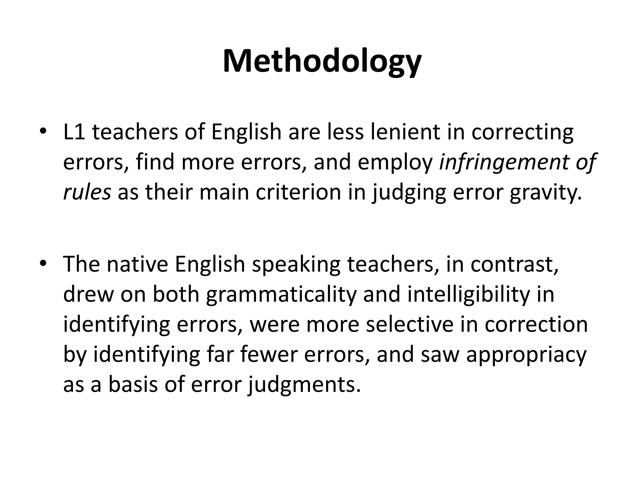 Methodology
• L1 teachers of English are less lenient in correcting
errors, find more errors, and employ infringement of
rules as their main criterion in judging error gravity.
• The native English speaking teachers, in contrast,
drew on both grammaticality and intelligibility in
identifying errors, were more selective in correction
by identifying far fewer errors, and saw appropriacy
as a basis of error judgments.
 