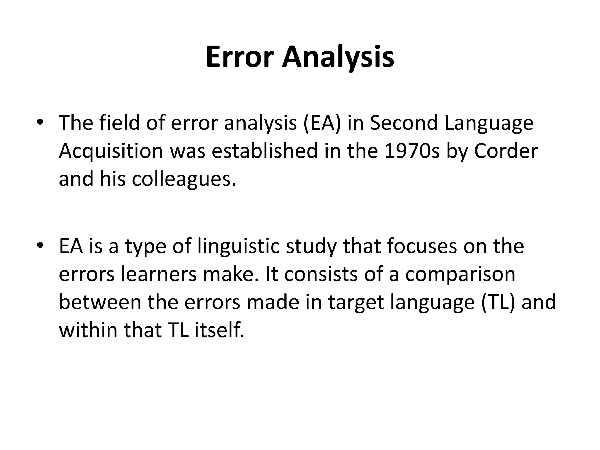 Error Analysis
• The field of error analysis (EA) in Second Language
Acquisition was established in the 1970s by Corder
and his colleagues.
• EA is a type of linguistic study that focuses on the
errors learners make. It consists of a comparison
between the errors made in target language (TL) and
within that TL itself.
 