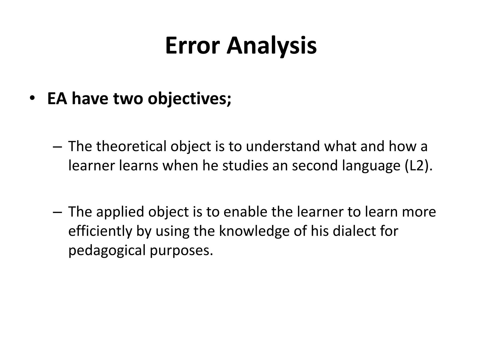 Error Analysis
• EA have two objectives;
– The theoretical object is to understand what and how a
learner learns when he studies an second language (L2).
– The applied object is to enable the learner to learn more
efficiently by using the knowledge of his dialect for
pedagogical purposes.
 