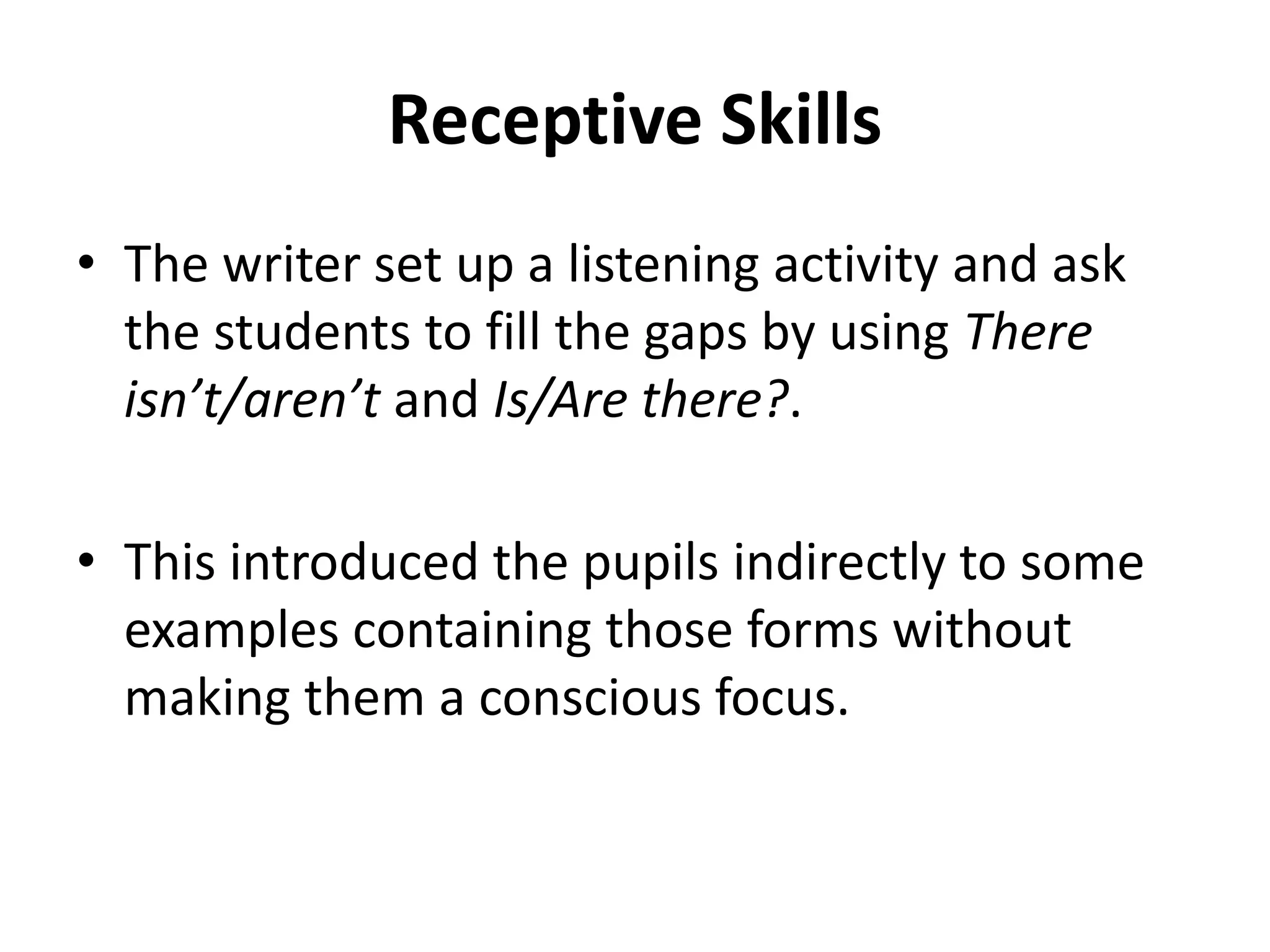 Receptive Skills
• The writer set up a listening activity and ask
the students to fill the gaps by using There
isn’t/aren’t and Is/Are there?.
• This introduced the pupils indirectly to some
examples containing those forms without
making them a conscious focus.
 