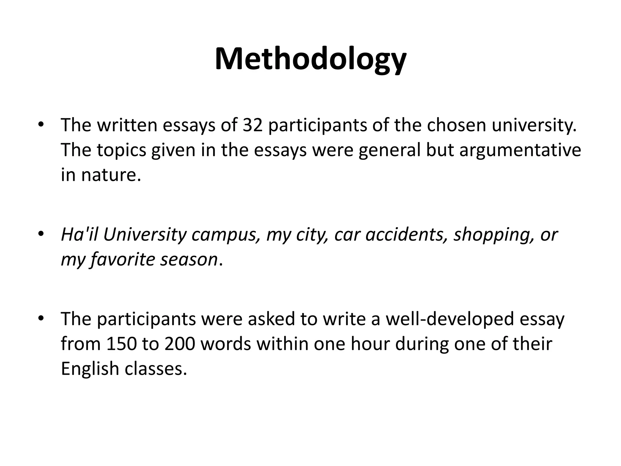 Methodology
• The written essays of 32 participants of the chosen university.
The topics given in the essays were general but argumentative
in nature.
• Ha'il University campus, my city, car accidents, shopping, or
my favorite season.
• The participants were asked to write a well-developed essay
from 150 to 200 words within one hour during one of their
English classes.
 
