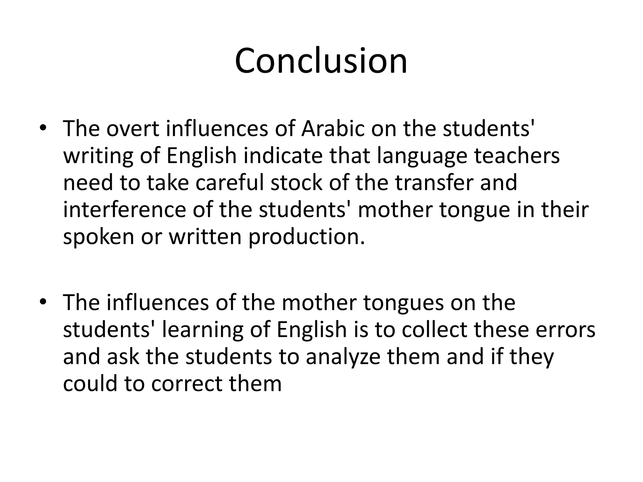 Conclusion
• The overt influences of Arabic on the students'
writing of English indicate that language teachers
need to take careful stock of the transfer and
interference of the students' mother tongue in their
spoken or written production.
• The influences of the mother tongues on the
students' learning of English is to collect these errors
and ask the students to analyze them and if they
could to correct them
 