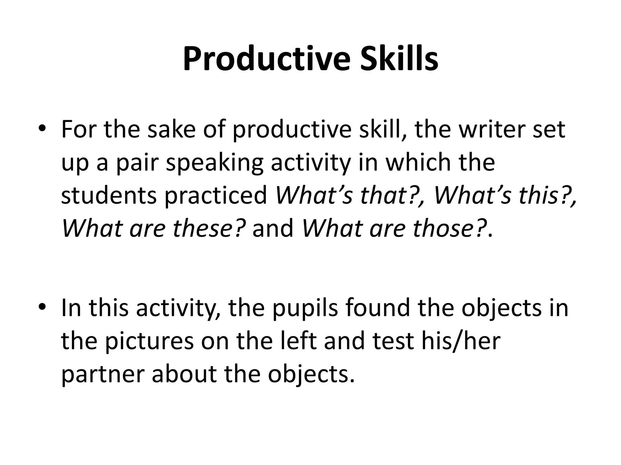 Productive Skills
• For the sake of productive skill, the writer set
up a pair speaking activity in which the
students practiced What’s that?, What’s this?,
What are these? and What are those?.
• In this activity, the pupils found the objects in
the pictures on the left and test his/her
partner about the objects.
 