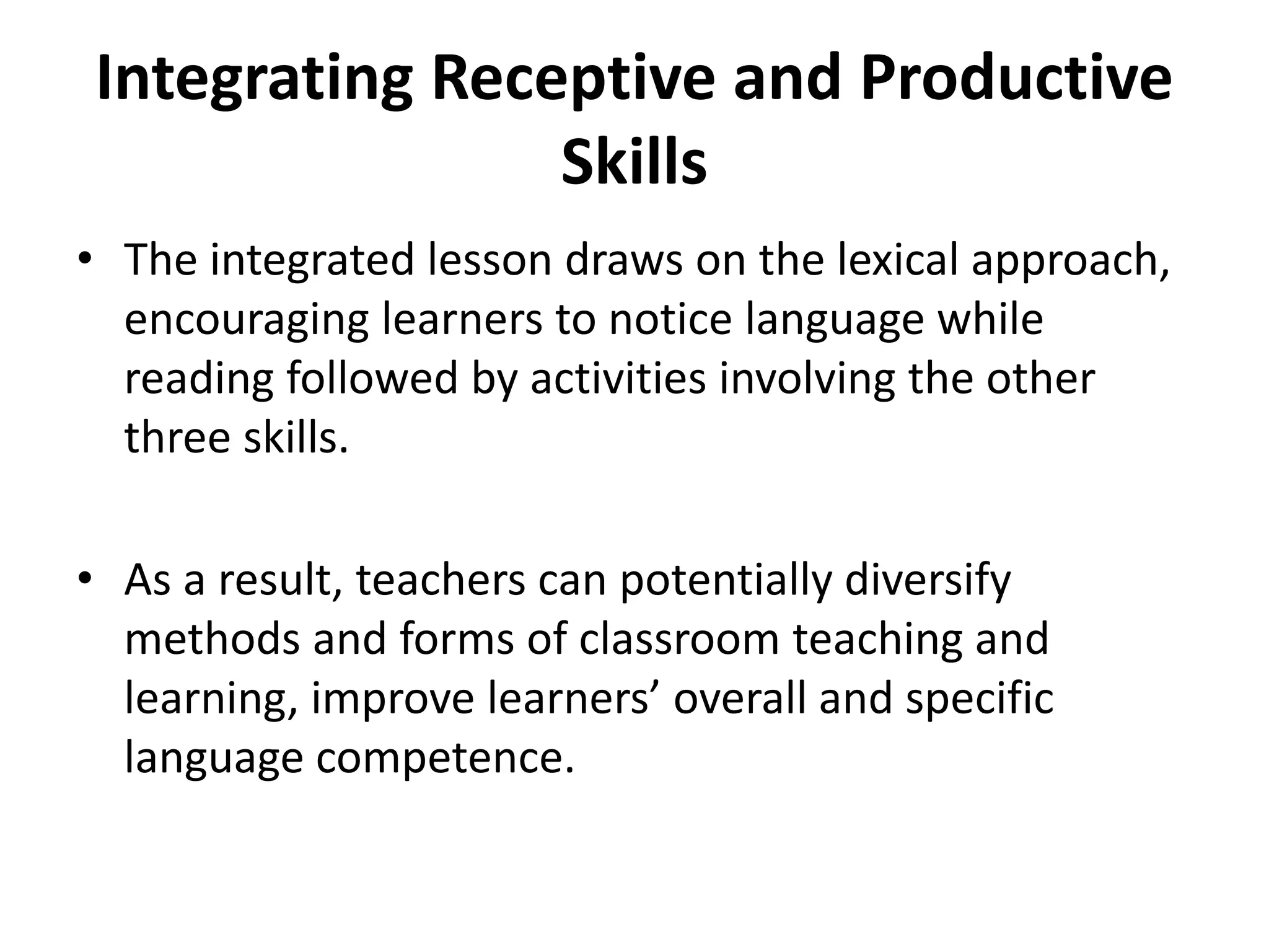 Integrating Receptive and Productive
Skills
• The integrated lesson draws on the lexical approach,
encouraging learners to notice language while
reading followed by activities involving the other
three skills.
• As a result, teachers can potentially diversify
methods and forms of classroom teaching and
learning, improve learners’ overall and specific
language competence.
 